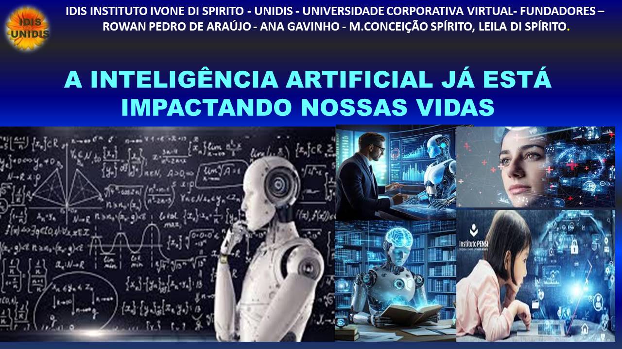 IDIS INSTITUTO IVONE DI SPIRITO - UNIDIS - UNIVERSIDADE CORPORATIVA VIRTUAL- FUNDADORES -
- ROWAN PEDRO DE ARAUJO - ANA GAVINHO - M.CONCEIGAO SPIRITO, LEILA DI SPIRITO.
A INTELIGENCIA ARTIFICIAL JA ESTA
IMPACTANDO NOSSAS VIDAS
Ame @® ¢ pm TINS rs. LI
1. 1x3 ie Ix, {lm abr
NCA 40 fi Ly
AN {3 3 aew, Age | Unis
vg add SP
3) YaeHatys
y MIC