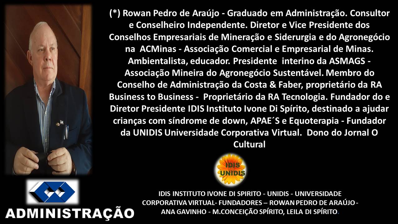 (*) Rowan Pedro de Araujo - Graduado em Administragdo. Consultor
e Conselheiro Independente. Diretor e Vice Presidente dos
Conselhos Empresariais de Mineragdo e Siderurgia e do Agronegécio
na ACMinas - Associagdo Comercial e Empresarial de Minas.
Ambientalista, educador. Presidente interino da ASMAGS -
Associagdo Mineira do Agronegoécio Sustentavel. Membro do
Conselho de Administragdo da Costa & Faber, proprietario da RA
Business to Business - Proprietario da RA Tecnologia. Fundador do e
Diretor Presidente IDIS Instituto lvone Di Spirito, destinado a ajudar
KY criangas com sindrome de down, APAE’S e Equoterapia - Fundador
I | da UNIDIS Universidade Corporativa Virtual. Dono do Jornal O
I Cultural
9
IDIS INSTITUTO IVONE DI SPIRITO - UNIDIS - UNIVERSIDADE
CORPORATIVA VIRTUAL- FUNDADORES —- ROWAN PEDRO DE ARAUJO -
ADMIN ISTRAGCAO ANA GAVINHO - M.CONCEIGAO SPIRITO, LEILA DI SPIRITO
A —t
—=7