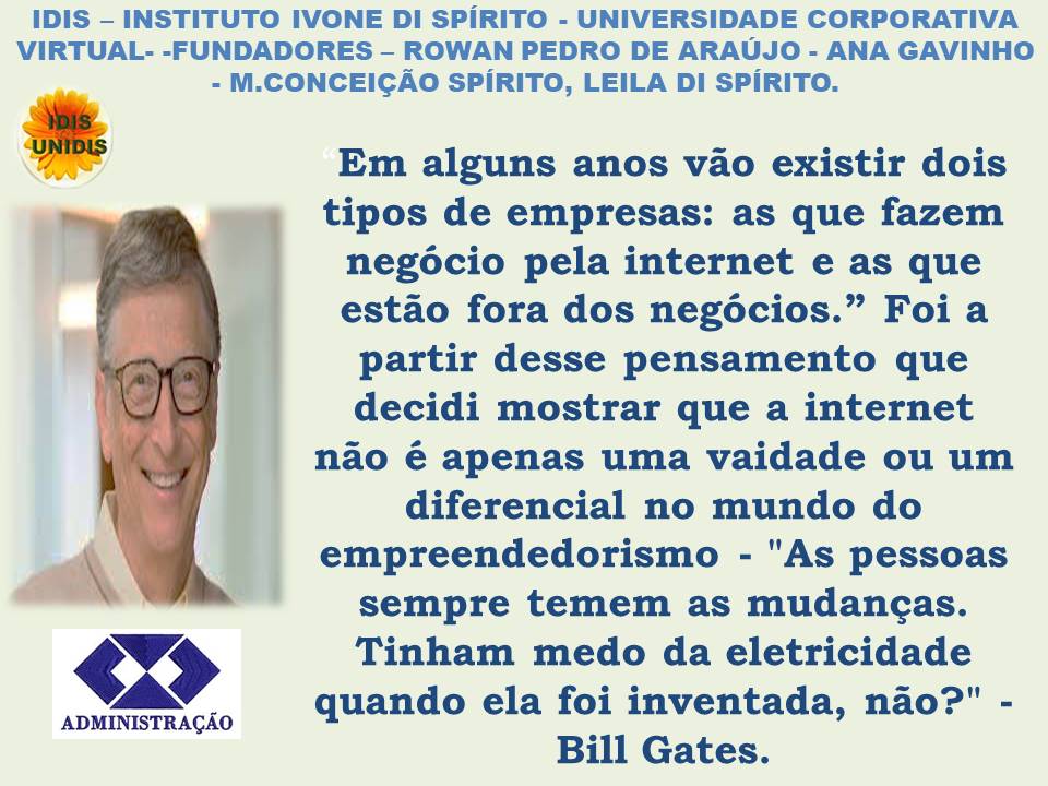 IDIS - INSTITUTO IVONE DI SPIRITO - UNIVERSIDADE CORPORATIVA
VIRTUAL- -FUNDADORES - ROWAN PEDRO DE ARAUJO - ANA GAVINHO
- M.CONCEIGAO SPIRITO, LEILA DI SPIRITO.
os Em alguns anos vao existir dois
, tipos de empresas: as que fazem
negocio pela internet e as que
estao fora dos negocios.” Foi a
partir desse pensamento que
decidi mostrar que a internet
nao é apenas uma vaidade ou um
diferencial no mundo do
A empreendedorismo - "As pessoas
sempre temem as mudancas.
< $ 2 Tinham medo da eletricidade
quando ela foi inventada, nao?" -
Bill Gates.
ADMINISTRAGAO