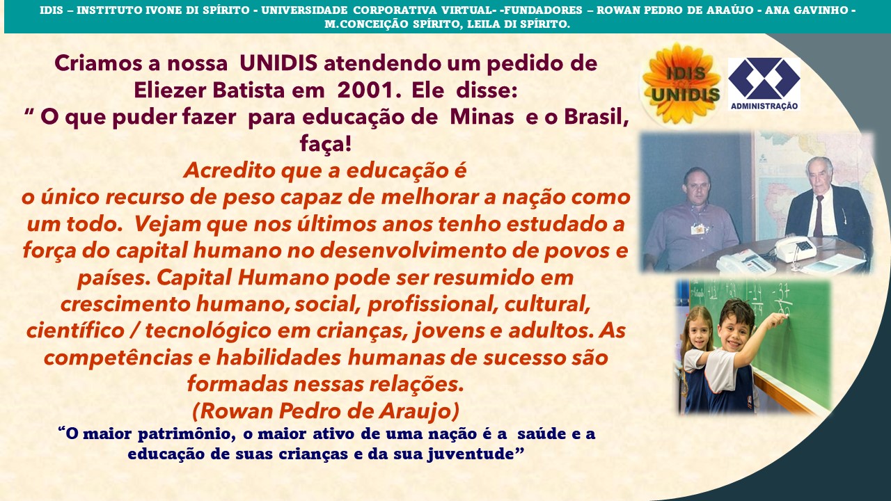 IDIS - INSTITUTO IVONE DI SPIRITO - UNIVERSIDADE CORPORATIVA VIRTUAL- -FUNDADORES - ROWAN PEDRO DE ARAUJO - ANA GAVINHO -
M.CONCEIGAO SPIRITO, LEILA DI SPIRITO.

Criamos a nossa UNIDIS atendendo um pedido de
Eliezer Batista em 2001. Ele disse:
” O que puder fazer para educag¢do de Minas e o Brasil,
faca!
Acredito que a educagao é
o unico recurso de peso capaz de melhorar a nagao como
um todo. Vejam que nos ultimos anos tenho estudado a
for¢a do capital humano no desenvolvimento de povos e
paises. Capital Humano pode ser resumido em
crescimento humano, social, profissional, cultural,
cientifico / tecnolégico em criangas, jovens e adultos. As
competéncias e habilidades humanas de sucesso sao
formadas nessas relagées.

(Rowan Pedro de Araujo)
“O maior patriménio, o maior ativo de uma nagio é a saude e a
educagao de suas criangas e da sua juventude”