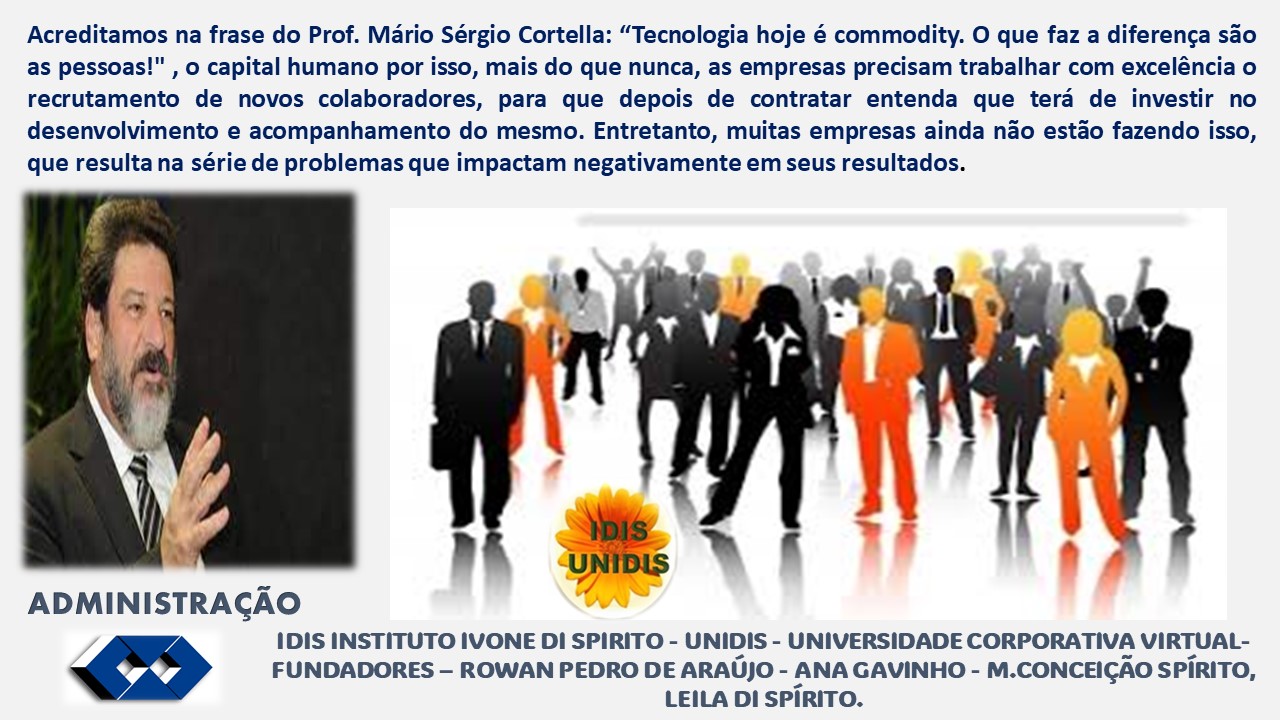Acreditamos na frase do Prof. Mario Sérgio Cortella: “Tecnologia hoje é commodity. O que faz a diferenga sao
as pessoas!" , o capital humano por isso, mais do que nunca, as empresas precisam trabalhar com exceléncia o
recrutamento de novos colaboradores, para que depois de contratar entenda que tera de investir no
desenvolvimento e acompanhamento do mesmo. Entretanto, muitas empresas ainda nao estado fazendo isso,
que resulta na série de problemas que impactam negativamente em seus resultados.
of
ADMINISTRAGAO
IDIS INSTITUTO IVONE DI SPIRITO - UNIDIS - UNIVERSIDADE CORPORATIVA VIRTUAL-
£2 FUNDADORES - ROWAN PEDRO DE ARAU)O - ANA GAVINHO - M.CONCEICAO SPIRITO,
LEILA DI SPIRITO.
