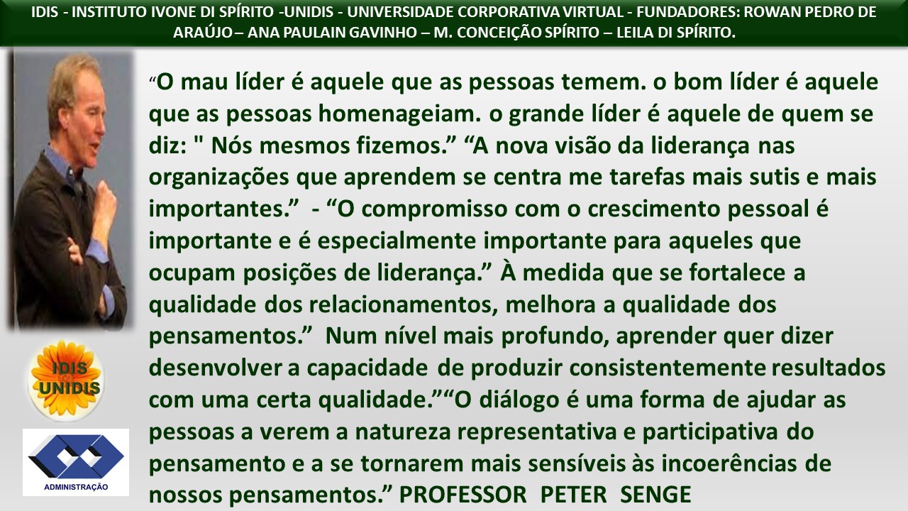 IDIS - INSTITUTO IVONE DI SPIRITO -UNIDIS - UNIVERSIDADE CORPORATIVA VIRTUAL - FUNDADORES: ROWAN PEDRO DE
ARAUJO- ANA PAULAIN GAVINHO — M. CONCEICAO SPIRITO — LEILA DI SPIRITO.
“O mau lider é aquele que as pessoas temem. o bom lider é aquele
que as pessoas homenageiam. o grande lider é aquele de quem se
diz: " N6s mesmos fizemos.” “A nova visdo da lideranga nas
organizagdes que aprendem se centra me tarefas mais sutis e mais
importantes.” - “O compromisso com o crescimento pessoal é
importante e é especialmente importante para aqueles que
ocupam posigdes de lideranga.” A medida que se fortalece a
qualidade dos relacionamentos, melhora a qualidade dos
pensamentos.” Num nivel mais profundo, aprender quer dizer
a desenvolver a capacidade de produzir consistentemente resultados
v com uma certa qualidade.”“O didlogo é uma forma de ajudar as
pessoas a verem a natureza representativa e participativa do
££ pensamento e a se tornarem mais sensiveis as incoeréncias de
Tm nossos pensamentos.” PROFESSOR PETER SENGE