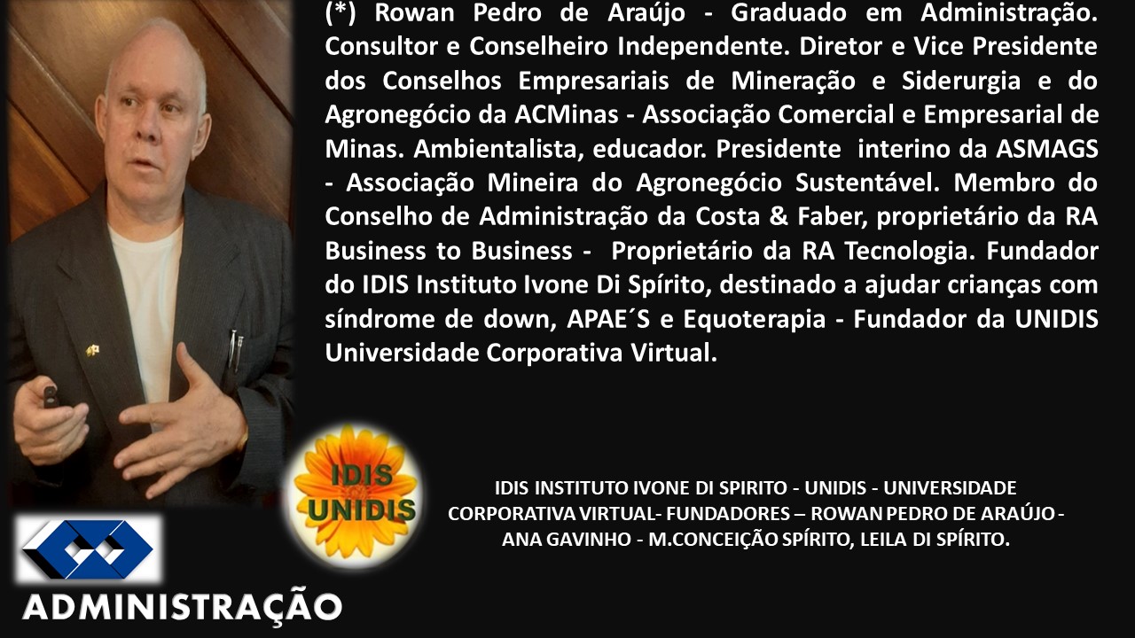 (*) Rowan Pedro de Araujo - Graduado em Administra¢ao.
Consultor e Conselheiro Independente. Diretor e Vice Presidente
dos Conselhos Empresariais de Mineragdo e Siderurgia e do
Agronegécio da ACMinas - Associagdo Comercial e Empresarial de
Minas. Ambientalista, educador. Presidente interino da ASMAGS
- Associacdo Mineira do Agronegécio Sustentiavel. Membro do
Conselho de Administracdao da Costa & Faber, proprietario da RA
Business to Business - Proprietdrio da RA Tecnologia. Fundador
do IDIS Instituto Ivone Di Spirito, destinado a ajudar criangas com
sindrome de down, APAE’S e Equoterapia - Fundador da UNIDIS
Universidade Corporativa Virtual.
IDIS INSTITUTO IVONE DI SPIRITO - UNIDIS - UNIVERSIDADE
CORPORATIVA VIRTUAL- FUNDADORES —- ROWAN PEDRO DE ARAUJO -
ANA GAVINHO - M.CONCEICAO SPIRITO, LEILA DI SPRITO.
ADMINISTRAGAO