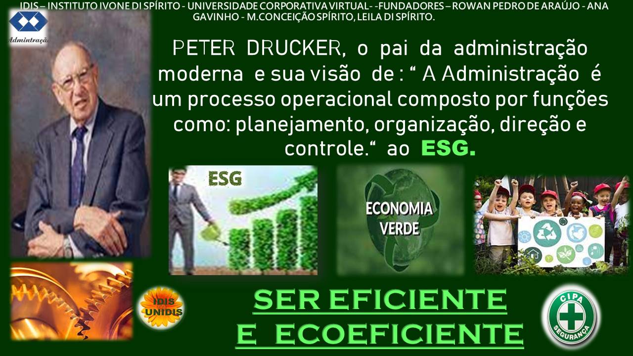 << Lh UNIVERSIDADE CORPORATIVAVIRTUAL- -FUNDADORES ~-ROWAN PEDRO DE ARAUJO - ANA
GAVINHO - M.CONCEICAOSPIRITO, LEILA DISPIRITO
PETER DRUCKER, o pai da administragao
moderna e suavisdo de: “A Administragdo é
um processo operacional composto por fungdes
como: planejamento, organizagao, diregao e
controle.” ao ESG.
ECONOMIA
VERDE,
SER EFICIENTE @®
E ECOEFICIENTE \&