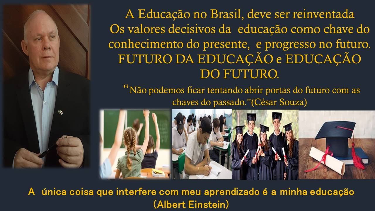A Educacgao no Brasil, deve ser reinventada
Os valores decisivos da educagao como chave do
conhecimento do presente, e progresso no futuro.

FUTURO DA EDUCACAO e EDUCACAO
DO FUTURO.

“Nao podemos ficar tentando abrir portas do futuro com as
chaves do passado.”(César Souza)

  

A Unica coisa que interfere com meu aprendizado é a minha educacgao
(Albert Einstein)