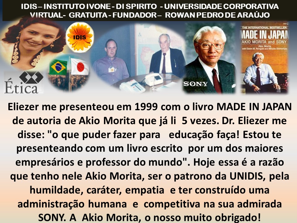 IDIS- INSTITUTO IVONE - DI SPIRITO - UNIVERSIDADE CORPORATIVA
VIRTUAL- GRATUITA - FUNDADOR- ROWAN PEDRO DE ARAUJO

  
 

oxy Nae
Etica
Eliezer me presenteou em 1999 com o livro MADE IN JAPAN
de autoria de Akio Morita que ja li 5 vezes. Dr. Eliezer me
disse: "o que puder fazer para educagao faga! Estou te
presenteando com um livro escrito por um dos maiores
empresarios e professor do mundo". Hoje essa é a razao
que tenho nele Akio Morita, ser o patrono da UNIDIS, pela
humildade, carater, empatia e ter construido uma
administracdo humana e competitiva na sua admirada
SONY. A Akio Morita, o nosso muito obrigado!