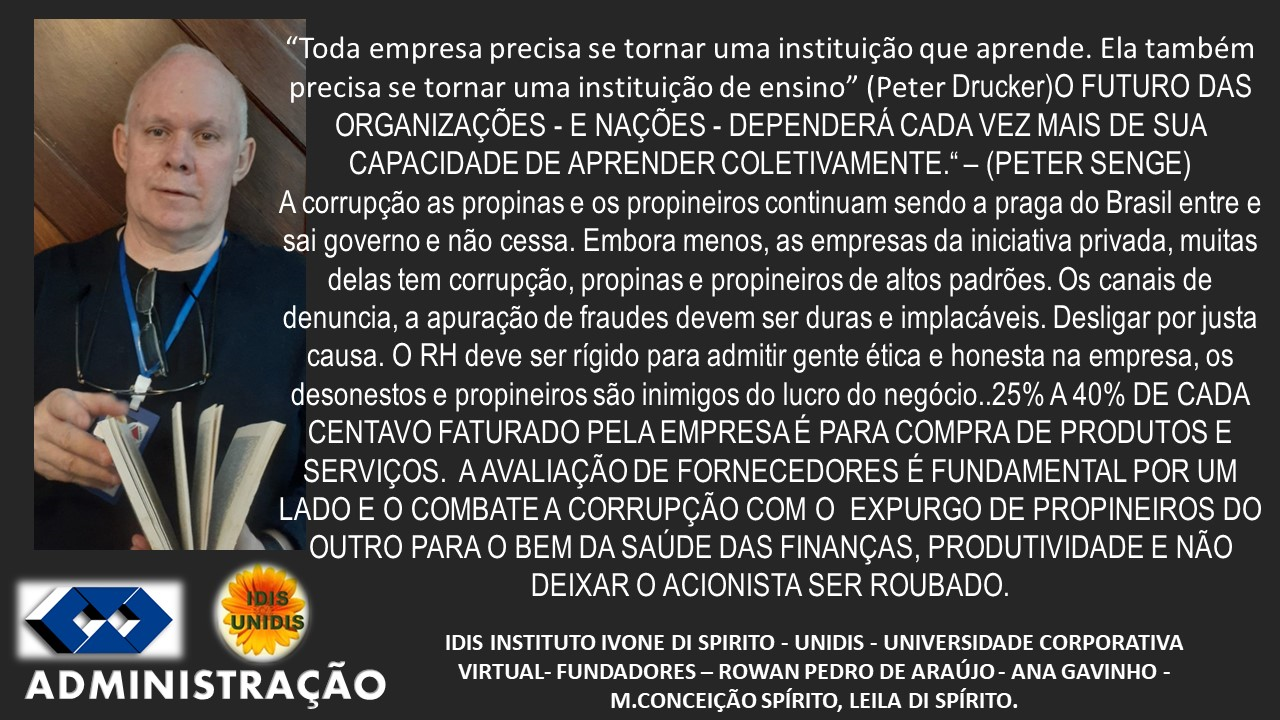 -_ “Toda empresa precisa se tornar uma instituigdo que aprende. Ela também
precisa se tornar uma instituigao de ensino” (Peter Drucker)O FUTURO DAS
ORGANIZAGOES - E NAGOES - DEPENDERA CADA VEZ MAIS DE SUA
CAPACIDADE DE APRENDER COLETIVAMENTE." - (PETER SENGE)
A corrupgao as propinas e 0s propineiros continuam sendo a praga do Brasil entre e
sai governo e nao cessa. Embora menos, as empresas da iniciativa privada, muitas
{ delas tem corrupgao, propinas e propineiros de altos padrées. Os canais de
| denuncia, a apuragao de fraudes devem ser duras e implacaveis. Desligar por justa
causa. O RH deve ser rigido para admitir gente ética e honesta na empresa, os
desonestos e propineiros sao inimigos do lucro do neg6cio..25% A 40% DE CADA
CENTAVO FATURADO PELA EMPRESA E PARA COMPRA DE PRODUTOS E
SERVIGOS. AAVALIAGAO DE FORNECEDORES E FUNDAMENTAL POR UM
LADO E O COMBATE A CORRUPGAQ COM O EXPURGO DE PROPINEIROS DO
* OUTRO PARA O BEM DA SAUDE DAS FINANGAS, PRODUTIVIDADE E NAO
os DEIXAR O ACIONISTA SER ROUBADO.
2 IDIS INSTITUTO IVONE DI SPIRITO - UNIDIS - UNIVERSIDADE CORPORATIVA
ADMIN | STRAGCAO VIRTUAL- FUNDADORES —- ROWAN PEDRO DE ARAUJO - ANA GAVINHO -

M.CONCEIGAO SPIRITO, LEILA DI SPIRITO.