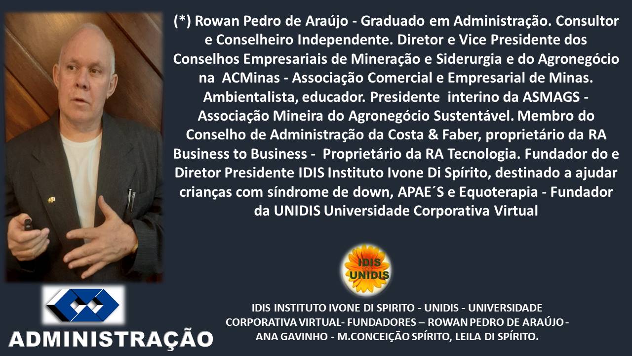 - (*) Rowan Pedro de Araujo - Graduado em Administragdo. Consultor
e Conselheiro Independente. Diretor e Vice Presidente dos
Conselhos Empresariais de Mineragdo e Siderurgia e do Agronegécio
na ACMinas - Associagdo Comercial e Empresarial de Minas.
Ambientalista, educador. Presidente interino da ASMAGS -
Diretor Presidente IDIS Instituto lvone Di Spirito, destinado a ajudar
» = »
Associagao Mineira do Agronegoécio Sustentavel. Membro do
criangas com sindrome de down, APAE’S e Equoterapia - Fundador
IDIS INSTITUTO IVONE DI SPIRITO - UNIDIS - UNIVERSIDADE
CORPORATIVA VIRTUAL- FUNDADORES — ROWAN PEDRO DE ARAUJO -
)
s )
Conselho de Administragdo da Costa & Faber, proprietario da RA
Business to Business - Proprietario da RA Tecnologia. Fundador do e
@ is
da UNIDIS Universidade Corporativa Virtual
”
ADMINI STRAGAO ANA GAVINHO - M.CONCEICAO SPIRITO, LEILA DI SPIRITO.