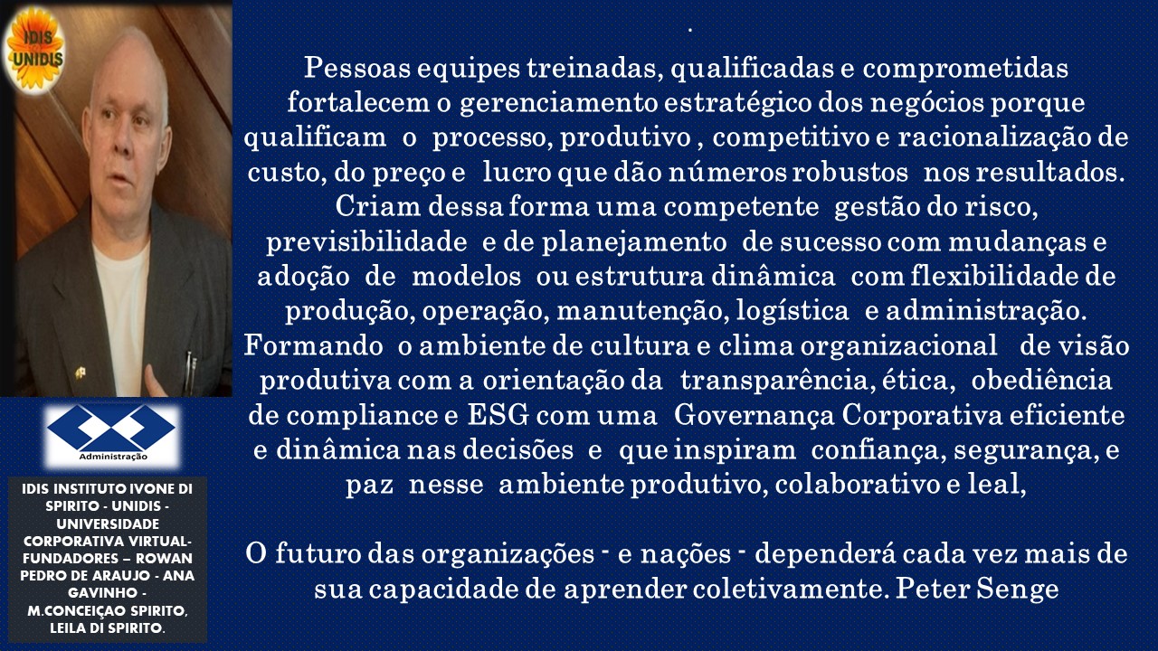 1DIS INSTITUTO IVONE DI
SPIRITO - UNIDIS
UNIVERSIDADE
CORPORATIVA VIRTUAL.
FUNDADORES - ROWAN
PEDRO DE ARAUJO - ANA
GAVINHO
M CONCEIGAO SPIRITO.
LEILA DI SPIRITO.

Pessoas equipes treinadas, qualificadas e comprometidas
fortalecem o gerenciamento estratégico dos negécios porque
qualificam o processo, produtivo, competitivo e racionalizacio de
custo, do pregoe lucro que ddo nimerosrobustos nos resultados.
Criam dessa forma uma competente gestdo do risco,
previsibilidade e de planejamento de sucessocom mudangase
adocdo de modelos ou estrutura dinamica com flexibilidade de
produgao, operagao, manutencao, logistica e administragao.
Formando o ambiente de cultura e clima organizacional de visao
produtiva com a orientac¢do da transparéncia, ética, obediéncia
de compliance e ESG com uma Governanga Corporativa eficiente
e dinamica nas decisdes e queinspiram confianga, seguranca,e
paz nesse ambiente produtivo, colaborativo e leal,

O futuro das organizagdes - e nagoes - dependera cada vez mais de
sua capacidade de aprender coletivamente. Peter Senge