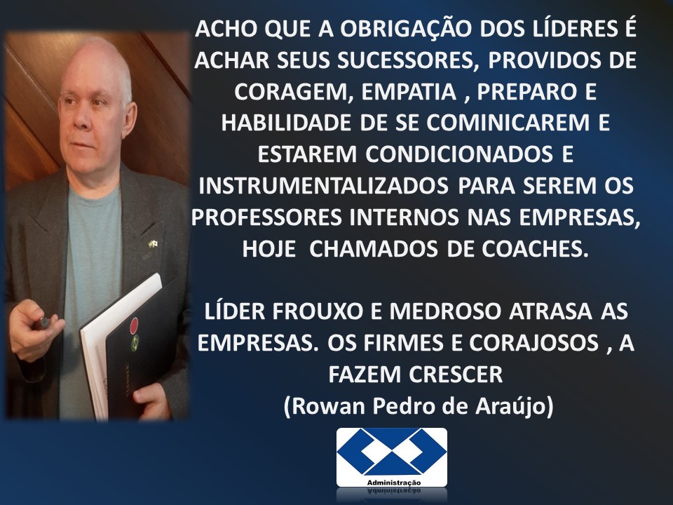 ACHO QUE A OBRIGAGAO DOS LiDERES E
ACHAR SEUS SUCESSORES, PROVIDOS DE
CORAGEM, EMPATIA , PREPARO E
HABILIDADE DE SE COMINICAREM E
ESTAREM CONDICIONADOS E
INSTRUMENTALIZADOS PARA SEREM OS
PROFESSORES INTERNOS NAS EMPRESAS,
a HOJE CHAMADOS DE COACHES.

LIDER FROUXO E MEDROSO ATRASA AS
EMPRESAS. OS FIRMES E CORAJOSOS , A
FAZEM CRESCER

- (Rowan Pedro de Araujo)

€4d