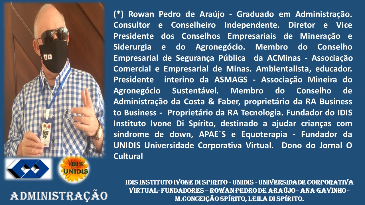 ADMINISTRAGAO
(*) Rowan Pedro de Araujo - Graduado em Administragdo.
Consultor e Conselheiro Independente. Diretor e Vice
Presidente dos Conselhos Empresariais de Mineragdo e
Siderurgia e do Agronegécio. Membro do Conselho
Empresarial de Seguranga Publica da ACMinas - Associagao
Comercial e Empresarial de Minas. Ambientalista, educador.
Presidente interino da ASMAGS - Associagdo Mineira do
Agronegdcio Sustentivel. Membro do Conselho de
Administragdo da Costa & Faber, proprietario da RA Business
to Business - Proprietario da RA Tecnologia. Fundador do IDIS
Instituto Ivone Di Spirito, destinado a ajudar criangas com
sindrome de down, APAE’'S e Equoterapia - Fundador da
UNIDIS Universidade Corporativa Virtual. Dono do Jornal O
Cultural
IDIS INSTITUTO IVONE DI SPIRITO - UNIDIS - UNIVERSIDA DE CORPORATIVA
VIRTUAL FUNDADORES — ROWAN PEDRO DE ARAUJO- ANA GAVINHO -
M.CONGEIGAO SPIRITO, LEILA DI SPIRITO.