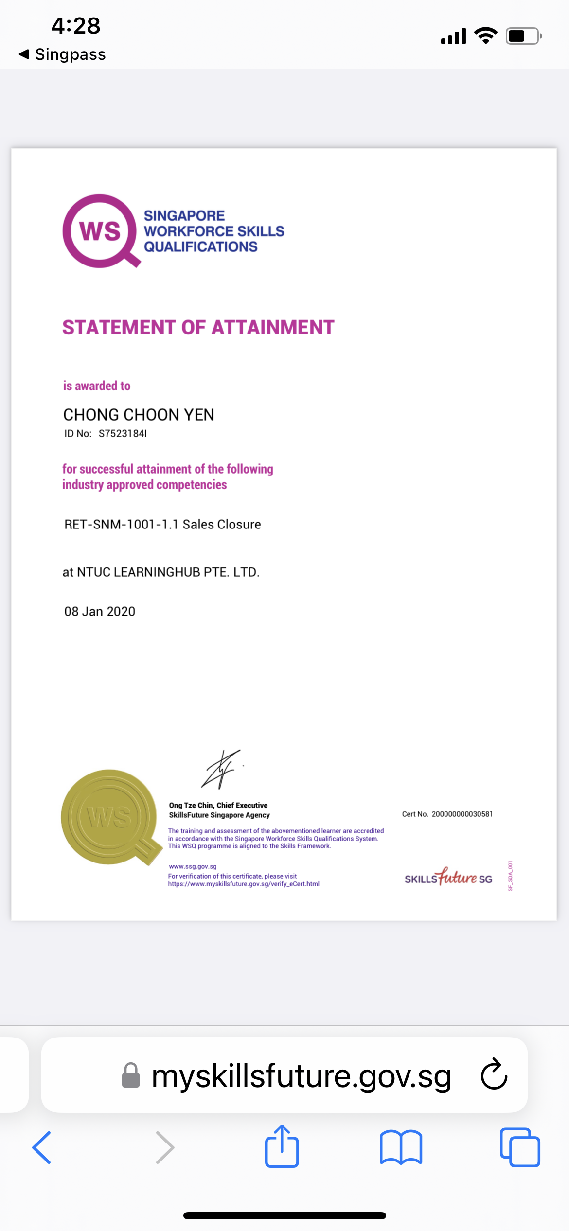 4:28

4 Singpass

al FT @)

SINGAPORE
WORKFORCE SKILLS
QUALIFICATIONS

STATEMENT OF ATTAINMENT

is awarded to

CHONG CHOON YEN

ID No: $75231841

for successful attainment of the following
industry approved competencies

RET-SNM-1001-1.1 Sales Closure

at NTUC LEARNINGHUB PTE. LTD.

08 Jan 2020

#

Ong Tze Chin, Chief Executive
SkillsFuture Singapore Agency Cert No. 2000000003058)
The ranng and assessment of the abovementioned learner are accredried

in accordance with the Singapare Workforce Skills Quakfications System
This WSQ programme is aligned 10 the Skills Framework

 

wow 333. 00v 39
For verification of this certificate. please vist
Pps woe myskilafuture gov 39/ very. Cort amd SKILLS SG

& myskillsfuture.gov.sg C
< Mh Mm