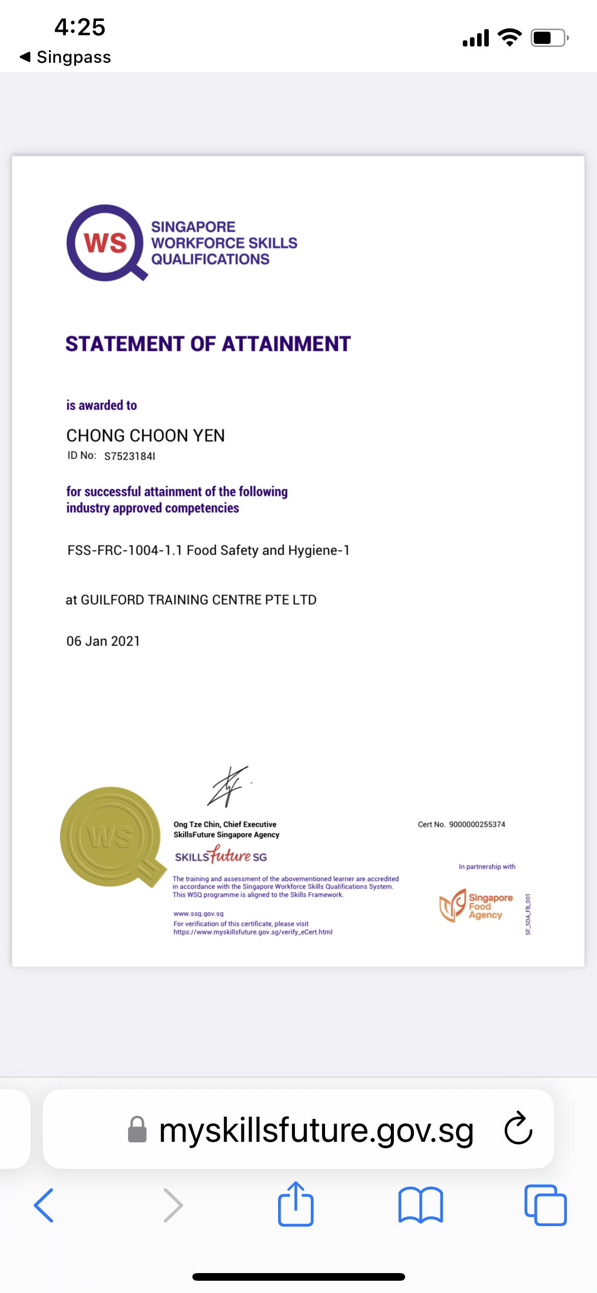 4:25

4 Singpass

al FT @)

SINGAPORE
WORKFORCE SKILLS
QUALIFICATIONS

STATEMENT OF ATTAINMENT

is awarded to

CHONG CHOON YEN

ID No: §75231841

for successful attainment of the following
industry approved competencies

FSS-FRC-1004-1.1 Food Safety and Hygiene-1

at GUILFORD TRAINING CENTRE PTE LTD

06 Jan 2021

#

Ong Tze Chin, Chief Executive Cert No. 9000000256374
SkillsF uture Singapore Agency

SKILLS SG

In partner shep with

 

The tramung and assessment of the sbovementoned learner are accredited
1 accordance wih the Singapore Workiorce Skills Quakfications System

Tos WS ogame 5 seped 1 the Sums Framemor 4 Singapore
Fons

ru.001

www 33G Gov 50
For verification of thus certificate. please visit
Nitps./ were mysiilstuture Gov 3g/verify_eCert hrm

Agency

5.50

&amp; myskillsfuture.gov.sg C
&lt; Mh Mm