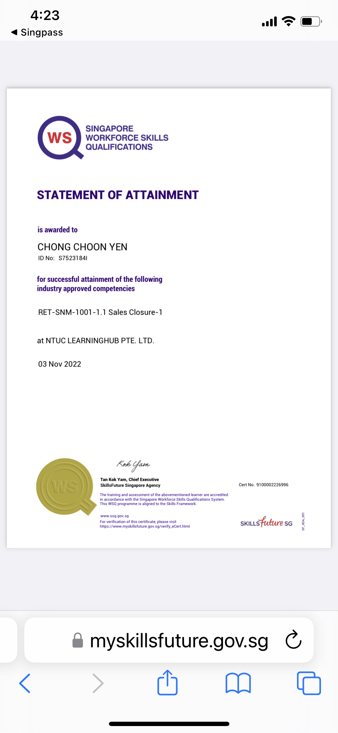 4:23 al S|)

4 Singpass

SINGAPORE
WORKFORCE SKILLS
QUALIFICATIONS

STATEMENT OF ATTAINMENT

is awarded to

CHONG CHOON YEN

ID No: $75231841

for successful attainment of the following
industry approved competencies

RET-SNM-1001-1.1 Sales Closure-1

at NTUC LEARNINGHUB PTE. LTD.

03 Nov 2022

Kok Sam

Tan Kok Yam, Chéef Executive
SlllsFuture Singapore Agency Cert No. 9100002226996

The trang and assessment of the abovementioned learer are accredited
n accordance with the Sgapcre Workforce Skills Quakficabons System
This WSQ programme is signed 1o the Skill Framework

 

www 333 90v 50 8

For verification of this certificate. please visit b-1
i
Pi1p3./ www myskillsfuture gov 33/veny_eCert him SKILLS s¢ 1

& myskillsfuture.gov.sg C
< Mh Mm