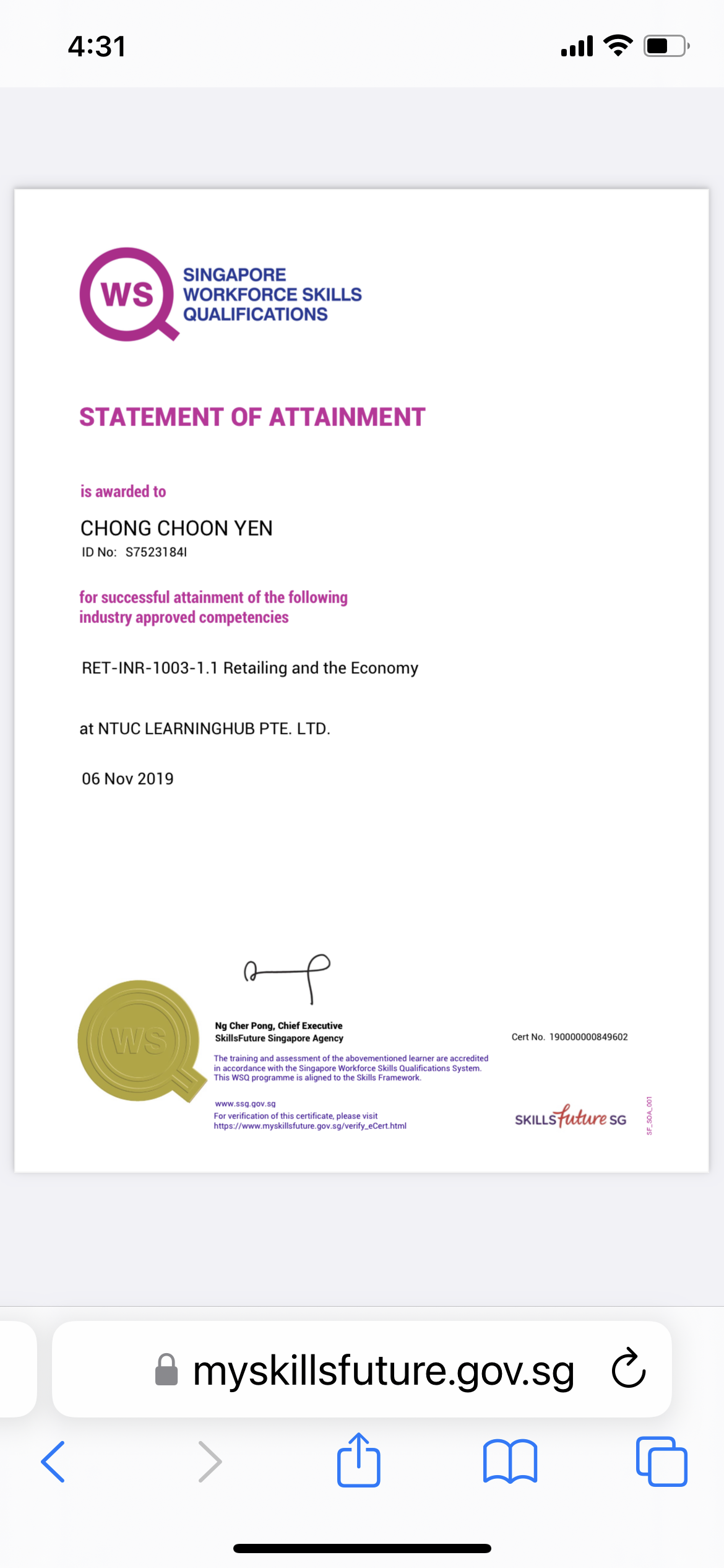 4:31 al FT @)

SINGAPORE
WORKFORCE SKILLS
QUALIFICATIONS

STATEMENT OF ATTAINMENT

is awarded to

CHONG CHOON YEN

ID No: $75231841

for successful attainment of the following
industry approved competencies

RET-INR-1003-1.1 Retailing and the Economy

at NTUC LEARNINGHUB PTE. LTD.

06 Nov 2019

—f

Ng Cher Pong, Chief Executive
SkillsFuture Singapore Agency Cert No. 190000000849602
The ranng and assessment of the abovementioned learner are accredried

in accordance with the Singapare Workforce Skills Quakfications System
This WSQ programme is aligned 10 the Skills Framework

 

www $53 90¥ 83
For verification of this certificate. please visit
Detps /Fveww myskilisfuture gov 39/verity_eCert hm SKILLS SG

&amp; myskillsfuture.gov.sg C
hm