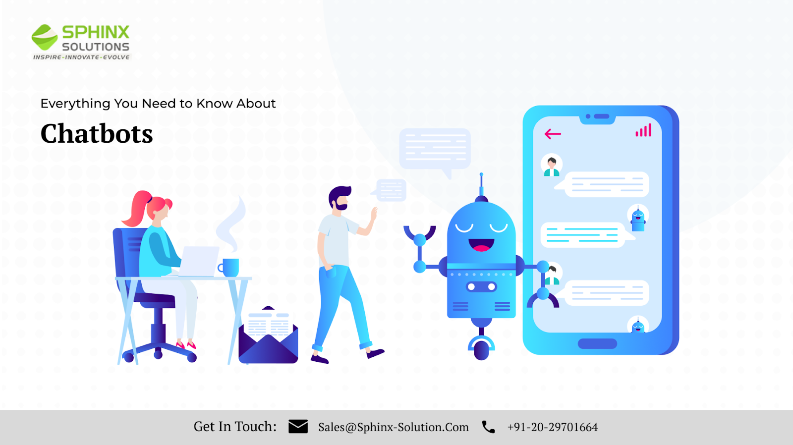 SPHINX

SOLUTIONS

INGPIRE- INNOVATE - EVOLVE

Everything You Need to Know About

Chatbots

 

Get In Touch: NE Sales@Sphinx-Solution.Com Rg +91-20-29701664
