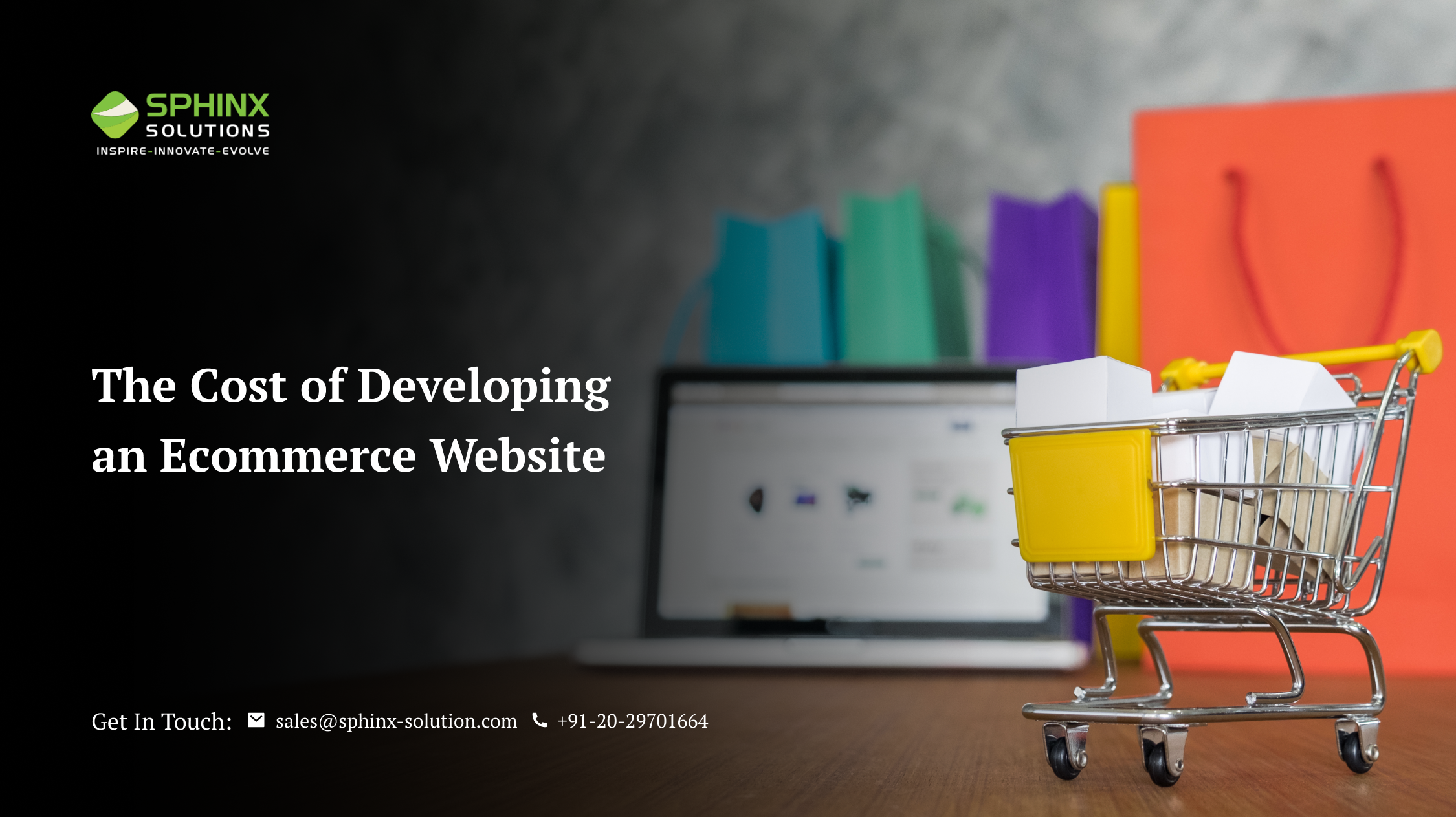 SPHINX

INSPIRE- INNOVATE - EVOLVE

The Cost of Developing
an Ecommerce Website

 

Get In Touch: sales@sphinx-solution.com % +91-20-29701664 - SPHINX

INSPIRE- INNOVATE - EVOLVE

The Cost of Developing
an Ecommerce Website

 

Get In Touch: sales@sphinx-solution.com % +91-20-29701664