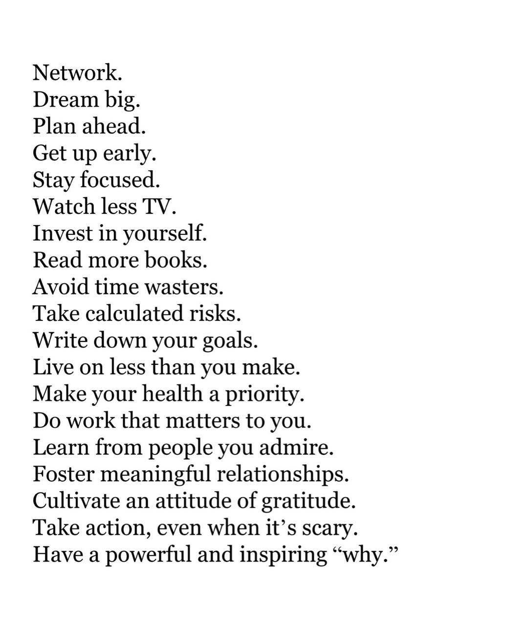 Network.

Dream big.

Plan ahead.

Get up early.

Stay focused.

Watch less TV.

Invest in yourself.

Read more books.

Avoid time wasters.

Take calculated risks.

Write down your goals.

Live on less than you make.
Make your health a priority.

Do work that matters to you.
Learn from people you admire.
Foster meaningful relationships.
Cultivate an attitude of gratitude.
Take action, even when it’s scary.
Have a powerful and inspiring “why.”
