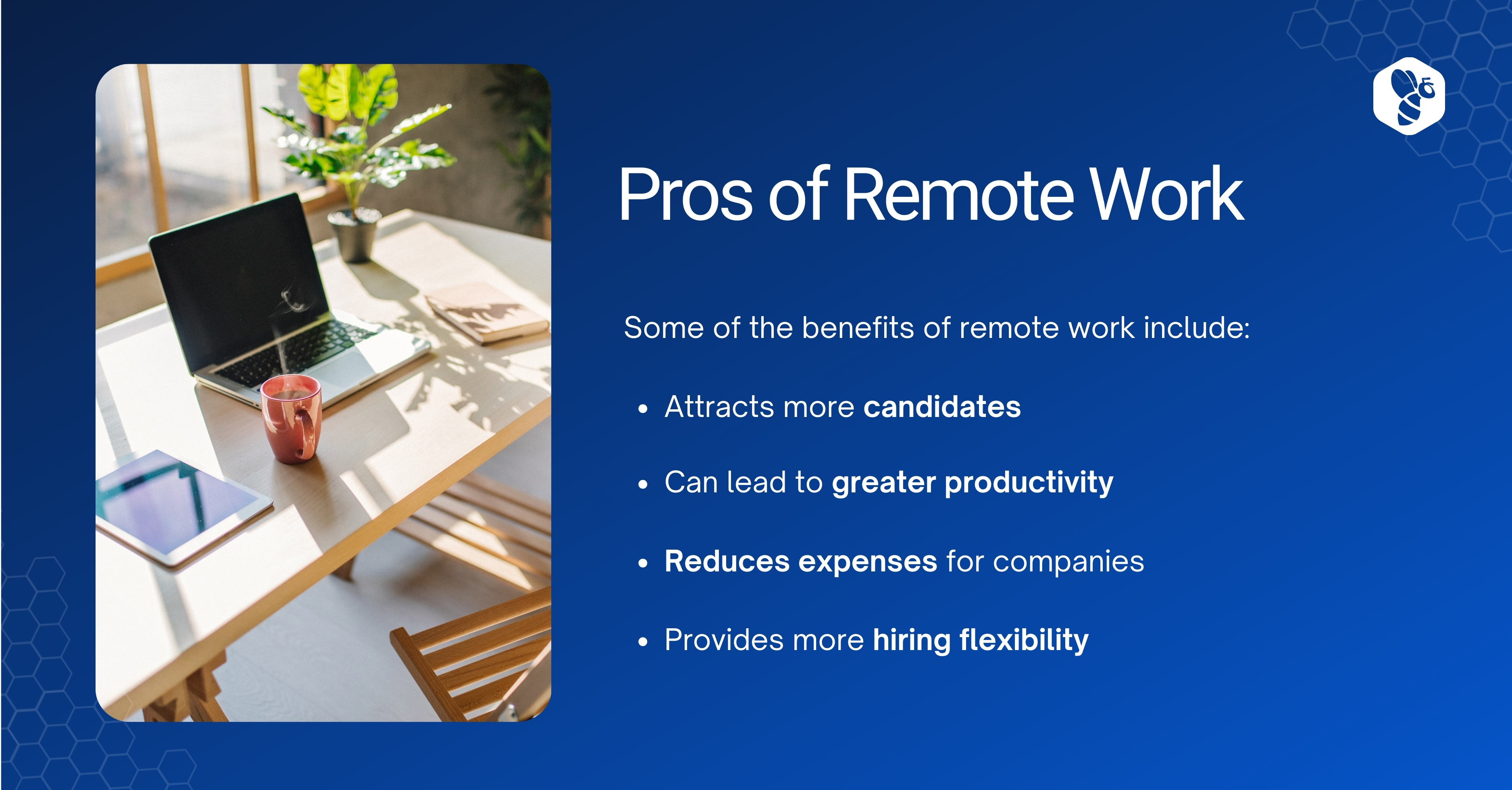 Pros of Remote Work

Some of the benefits of remote work include:

SNRR' « Attracts more candidates
ay « Can lead to greater productivity
Reduces expenses for companies

» Provides more hiring flexibility