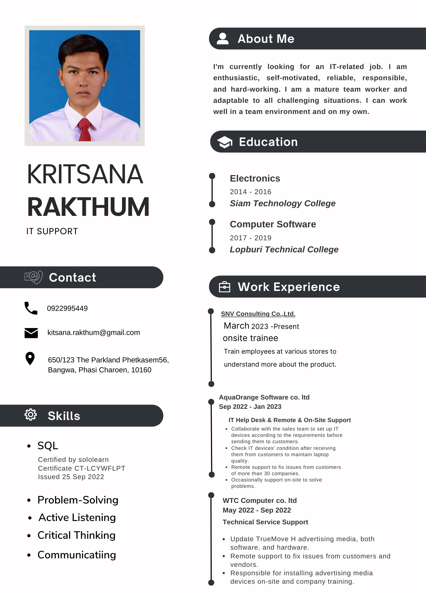 t

KRITSANA
RAKTHUM

IT SUPPORT

0922995449

kitsana.rakthum@gmail.com

© Ur

Bangwa, Phasi Charoen, 10160

LE

pan

. SQL

Certified by sololearn
Certificate CT-LCYWFLPT
Issued 25 Sep 2022

* Problem-Solving
* Active Listening

e Critical Thinking

¢ Communicatiing

650/123 The Parkland Phetkasem56,

2 About Me

I'm currently looking for an IT-related job. | am
enthusiastic, self-motivated, reliable, responsible,
and hard-working. | am a mature team worker and
adaptable to all challenging situations. | can work
well in a team environment and on my own.

® Education

Electronics
2014 - 2016
Siam Technology College

Computer Software
2017 - 2019
Lopburi Technical College

[5 Work Experience ~~ LY ECL EU TG

SNV Consulting Co.,Ltd.

March 2023 -Present

onsite trainee

Train employees at various stores to

understand more about the product.

AquaOrange Software co. Itd

Sep 2022 - Jan 2023
IT JG Desk &amp; Remote &amp; On-Site Support
g them to cu

  
 
  

 

 

m 10 set up IT

irements before
IT devices’ condition after receiving
rom customers to maintain laptop

 

quality
+ Remote §
ot mor
asionally support on-sit
problems

4ppOrt to tix
han 30 companies.

      

WTC Computer co. ltd
May 2022 - Sep 2022

Technical Service Support

« Update TrueMove H advertising media. both
software, and hardware

« Remote support to fix issues from customers and
vendors

* Responsible for installing advertising media
devices on-site and company training
