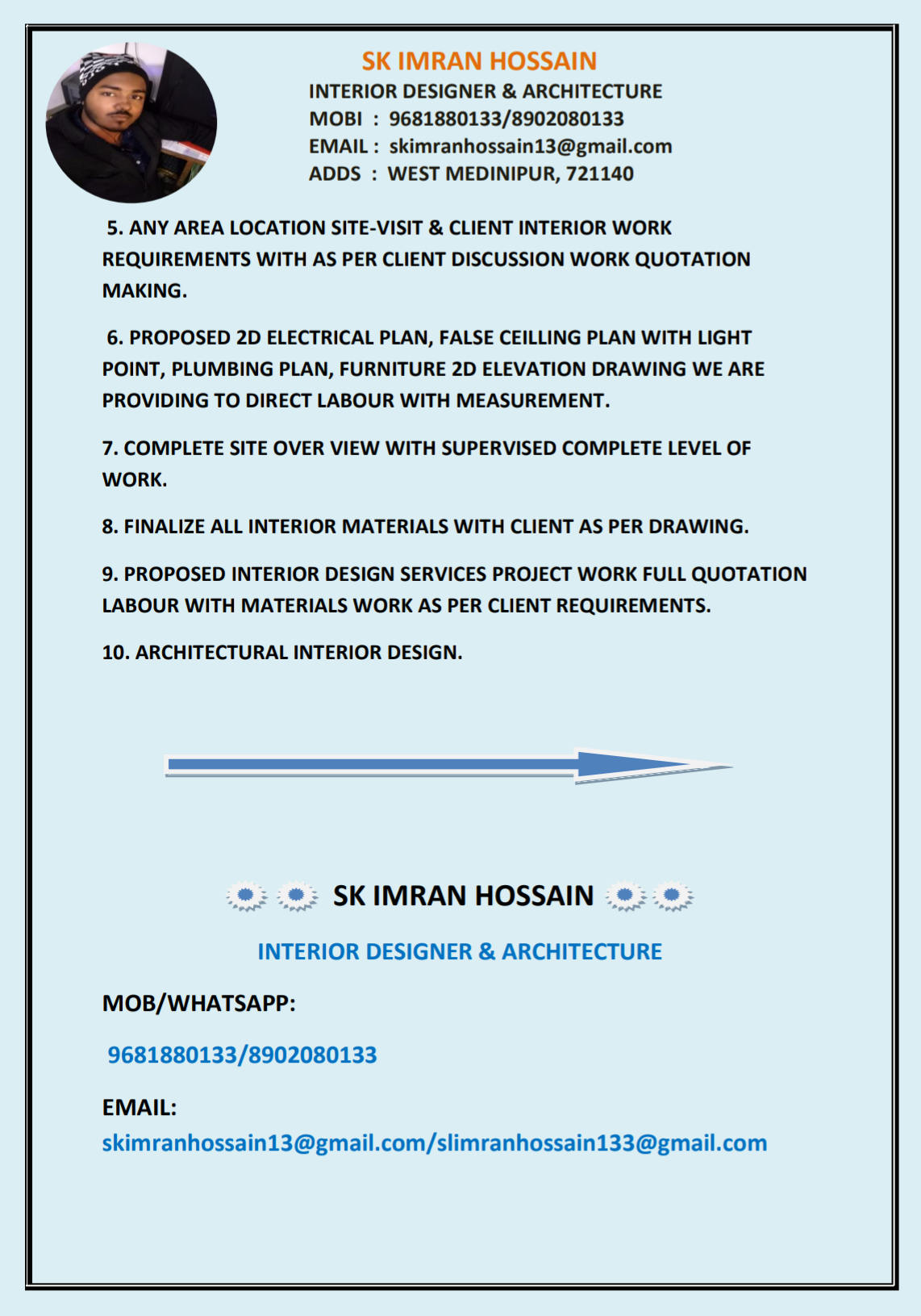 SK IMRAN HOSSAIN
INTERIOR DESIGNER &amp; ARCHITECTURE
MOBI : 9681880133/8902080133
EMAIL : skimranhossain13@gmail.com
ADDS : WEST MEDINIPUR, 721140

5. ANY AREA LOCATION SITE-VISIT &amp; CLIENT INTERIOR WORK
REQUIREMENTS WITH AS PER CLIENT DISCUSSION WORK QUOTATION
MAKING.

6. PROPOSED 2D ELECTRICAL PLAN, FALSE CEILLING PLAN WITH LIGHT
POINT, PLUMBING PLAN, FURNITURE 2D ELEVATION DRAWING WE ARE
PROVIDING TO DIRECT LABOUR WITH MEASUREMENT.

7. COMPLETE SITE OVER VIEW WITH SUPERVISED COMPLETE LEVEL OF
WORK.

8. FINALIZE ALL INTERIOR MATERIALS WITH CLIENT AS PER DRAWING.

9. PROPOSED INTERIOR DESIGN SERVICES PROJECT WORK FULL QUOTATION
LABOUR WITH MATERIALS WORK AS PER CLIENT REQUIREMENTS.

10. ARCHITECTURAL INTERIOR DESIGN.

—

®:.®: SKIMRAN HOSSAIN »:
INTERIOR DESIGNER &amp; ARCHITECTURE
MOB/WHATSAPP:
9681880133/8902080133

EMAIL:
skimranhossain13@gmail.com/slimranhossain133@gmail.com