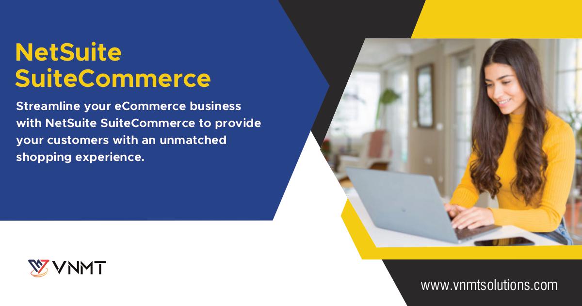 NetSuite
SuiteCommerce

Streamline your eCommerce business
with NetSuite SuiteCommerce to provide
your customers with an unmatched
shopping experience.

YW VNMT

www.vnmtsolutions.com