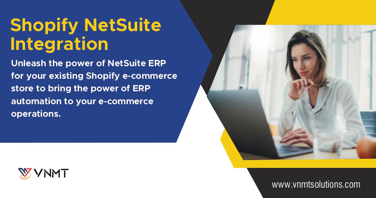 Shopify NetSuite
Integration

Unleash the power of NetSuite ERP
for your existing Shopify e-commerce
store to bring the power of ERP
automation to your e-commerce
operations.

YW VNMT

www .vnmtsolutions.com