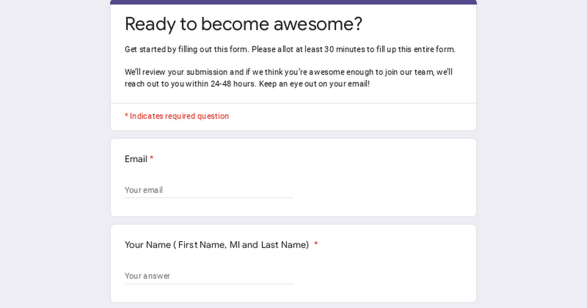 Ready to become awesome?
Get started by filling out this form. Please allot at least 30 minutes to fil up this entre form

Well review your submission and f we think you're awesome enough to jon our team, well
reach out 10 you within 24-48 hours. Keep an eye out on your email!

* Indicates requred question
Email *

Your ema

Your Name ( First Name, Ml and Last Name) *

Your answer