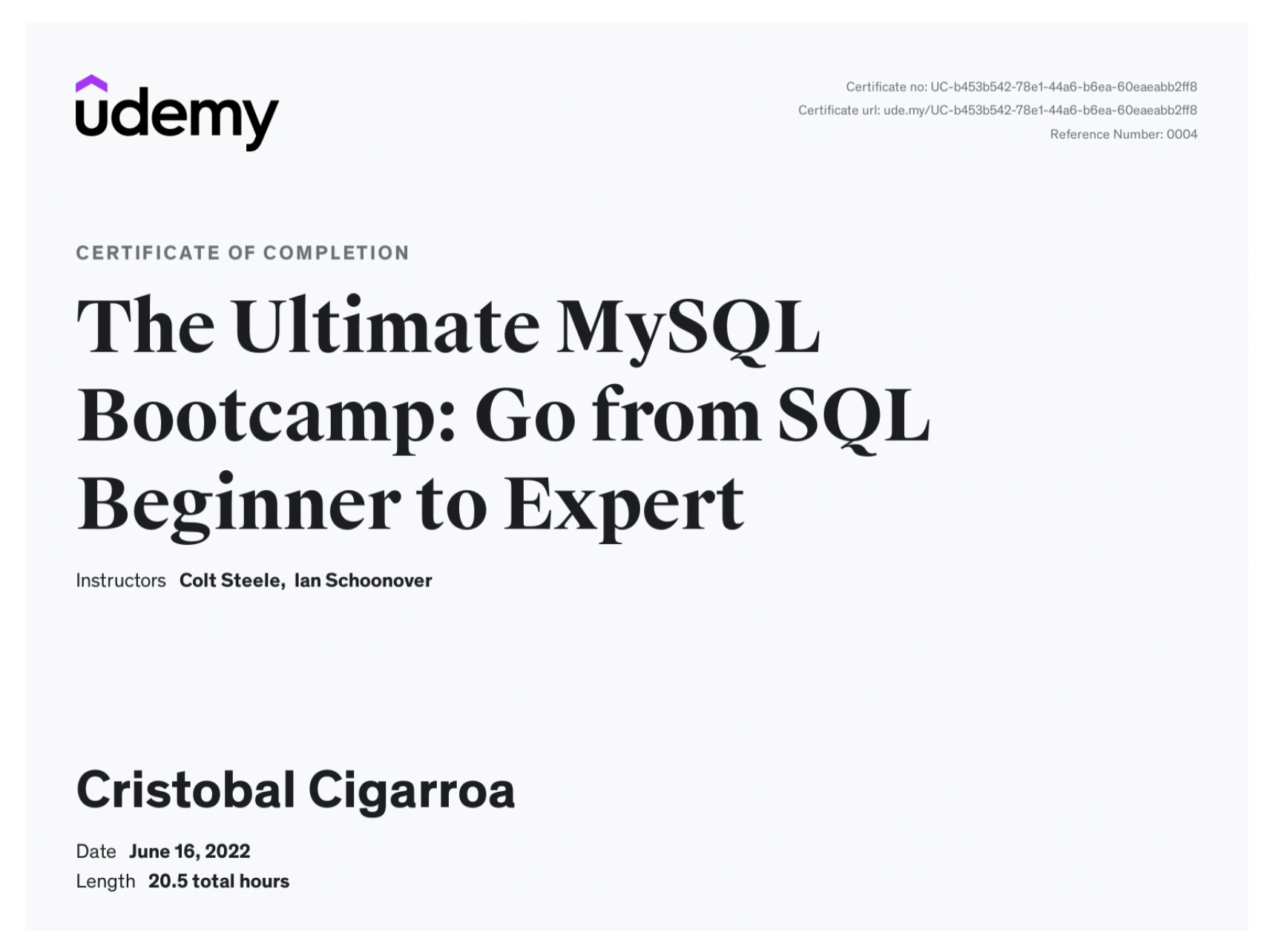 udemy

CERTIFICATE OF COMPLETION

The Ultimate MySQL
Bootcamp: Go from SQL
Beginner to Expert

Instructors Colt Steele, lan Schoonover

Cristobal Cigarroa

Date June 16,2022
Length 20.5 total hours