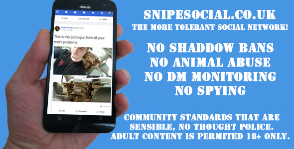 —— SNIPESOCIAL.CO.UK

THE MORE TOLERANT SOCIAL NETWORK!

NO SHADDOW BANS
NO ANIMAL ABUSE
NO DM MONITO 6
NO SPYING

    

 

COMMUNITY STANDARDS THAT ARE
SENSIBLE, NO Ti A La
ADULT CONTENT IS MITED 18+ ONLY.