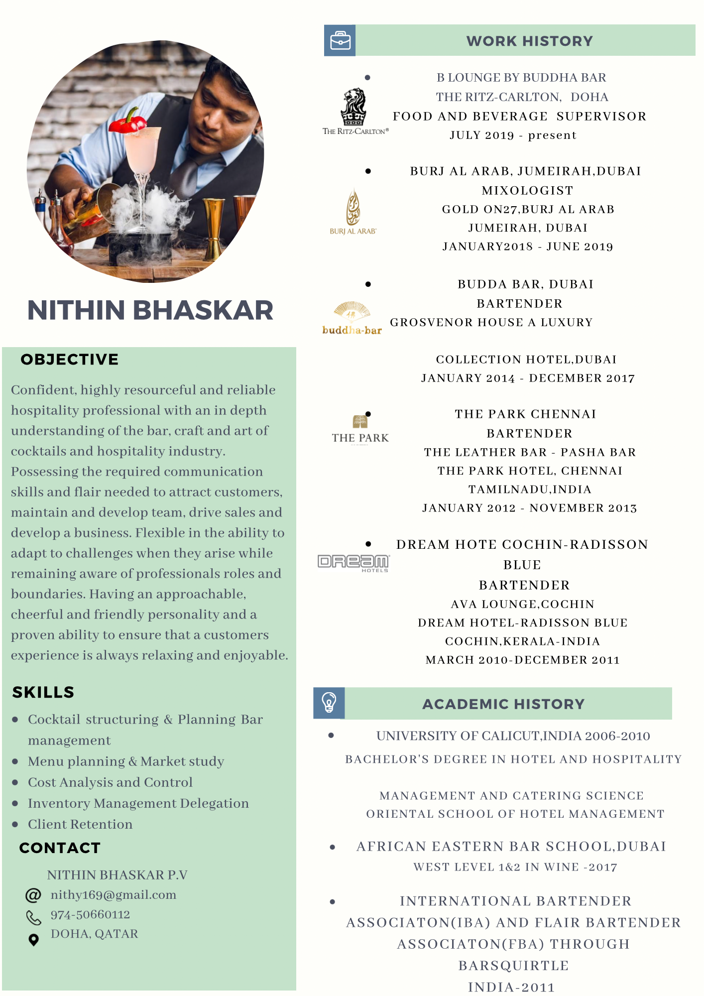 NITHIN BHASKAR

OBJECTIVE

Confident, highly resourceful and reliable
hospitality professional with an in depth
understanding of the bar, craft and art of
cocktails and hospitality industry.
Possessing the required communication
skills and flair needed to attract customers.
maintain and develop team, drive sales and
develop a business. Flexible in the ability to
adapt to challenges when they arise while
remaining aware of professionals roles and
boundaries. Having an approachable,
cheerful and friendly personality and a

proven ability to ensure that a customers

experience is always relaxing and enjoyable.

SKILLS

® Cocktail structuring & Planning Bar
management

e Menu planning & Market study

® Cost Analysis and Control

® Inventory Management Delegation

e Client Retention

CONTACT

NITHIN BHASKAR P.V
@ nithvi69@gmail.com
1 974-50660112

YOHA. QAT/
© DOHA QATAR

WORK HISTORY

 

° B LOUNGE BY BUDDHA BAR

THE RITZ-CARLTON, DOHA
FOOD AND BEVERAGE SUPERVISOR

JULY 2019 - present

. BURJ AL ARAB, JUMEIRAH.DUBAI
MIXOLOGIST

7)

5 GOLD ON27.BURJ AL ARAB

&

JUMEIRAH. DUBAI
JANUARY201S - JUNE 2019

. BUDDA BAR. DUBAI
BARTENDER
| GROSVENOR HOUSE A LUXURY
budd bar
COLLECTION HOTEL.DUBAI

JANUARY 2014 - DECEMBER 2017

THE PARK CHENNAI

ed

BARTENDER
THE LEATHER BAR - PASHA BAR
THE PARK HOTEL. CHENNAI
TAMILNADU INDIA
JANUARY 2012 - NOVEMBER 2013

THE PARK

¢ DREAM HOTE COCHIN-RADISSON
OREEW BLUE
BARTENDER
AVA LOUNGE.COCHIN
DREAM HOTEL-RADISSON BLUE
COCHIN. KERALA-INDIA
MARCH 2010-DECEMBER 2011

El ACADEMIC HISTORY

. UNIVERSITY OF CALICUT. INDIA 2006-2010

BACHELOR'S DEGREE IN HOTEL AND HOSPITALITY

MANAGEMENT AND CATERING SCIENCE
ORIENTAL SCHOOL OF HOTEL MANAGEMENT

e AFRICAN EASTERN BAR SCHOOL.DUBAI
WEST LEVEL 1&2 IN WINE 2017

° INTERNATIONAL BARTENDER
ASSOCIATON(IBA) AND FLAIR BARTENDER
ASSOCIATON(FBA) THROUGH
BARSQUIRTLE
INDIA-2011