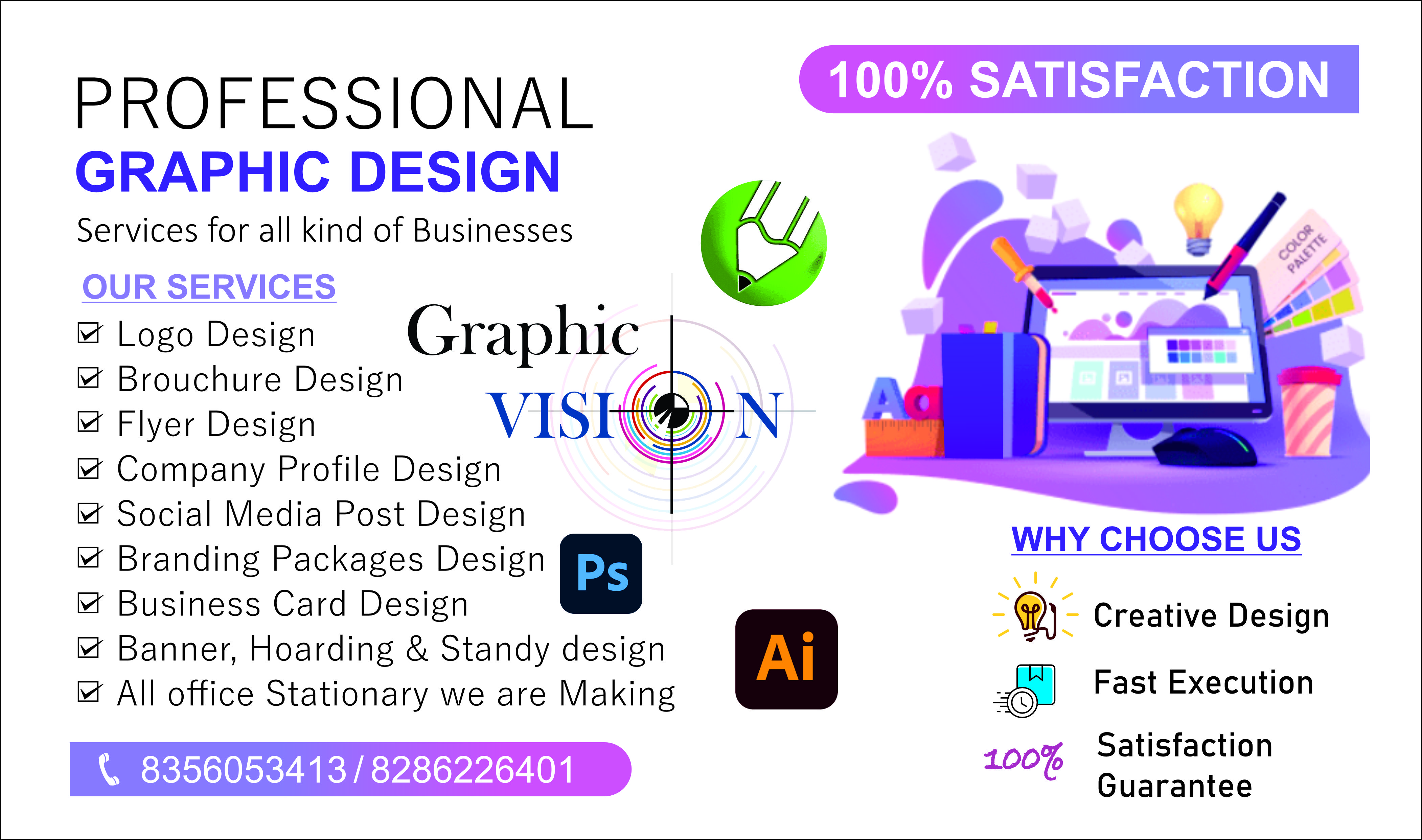PROFESSIONAL

GRAPHIC DESIGN

Services for all kind of Businesses
OUR SERVICES
M Logo Design Graphic
M Brouchure Design 7R
M Flyer Design VISK®)
M Company Profile Design

M Social Media Post Design
M Branding Packages Design
M Business Card Design

M Banner, Hoarding & Standy design
M All office Stationary we are Making

   

WHY CHOOSE US

 

&) Creative Design

 

oO Fast Execution

100% Satisfaction
Guarantee

\ 8356053413/8286226401