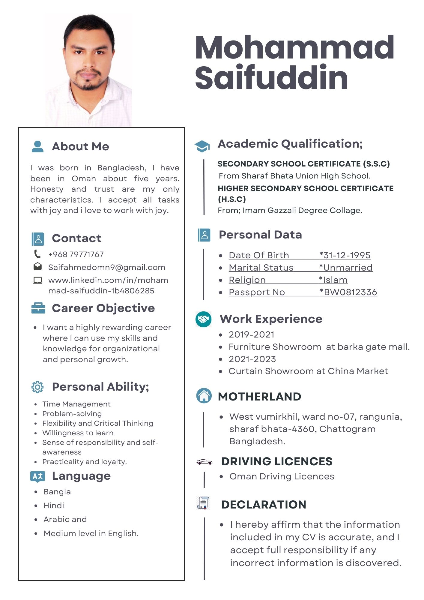 2 About Me

| was born in Bangladesh, | have
been in Oman about five years.
Honesty and trust are my only
characteristics. | accept all tasks
with joy and i love to work with joy.

|B} contact
+968 79771767
Saifahmedomn9@gmail.com

www linkedin.com/in/moham
mad-saifuddin-1b4806285

== Career Objective

* | want a highly rewarding career
where | can use my skills and
knowledge for organizational
and personal growth.

{ct Personal Ability;

Time Management
Problem-solving

Flexibility and Critical Thinking
Willingness to learn

Sense of responsibility and self-
awareness

Practicality and loyalty.

Language
Bangla
Hindi
Arabic and

Medium level in English.

 

Mohammad
Saifuddin

@® Academic Qualification;

SECONDARY SCHOOL CERTIFICATE (S.S.C)
From Sharaf Bhata Union High School.

HIGHER SECONDARY SCHOOL CERTIFICATE
(H.s.C)
From; Imam Gazzali Degree Collage.

IB Personal Data

e Date Of Birth *31-12-1995
e Marital Status *Unmarried
* Religion *Islam

e Passport No *BWO0812336

S Work Experience
eo 2019-2021
e Furniture Showroom at barka gate mall.
e 2021-2023
e Curtain Showroom at China Market

(©) MOTHERLAND

eo West vumirkhil, ward no-07, rangunia,
sharaf bhata-4360, Chattogram
Bangladesh.

«= DRIVING LICENCES

¢ Oman Driving Licences

J DECLARATION

e | hereby affirm that the information
included in my CV is accurate, and |
accept full responsibility if any
incorrect information is discovered.