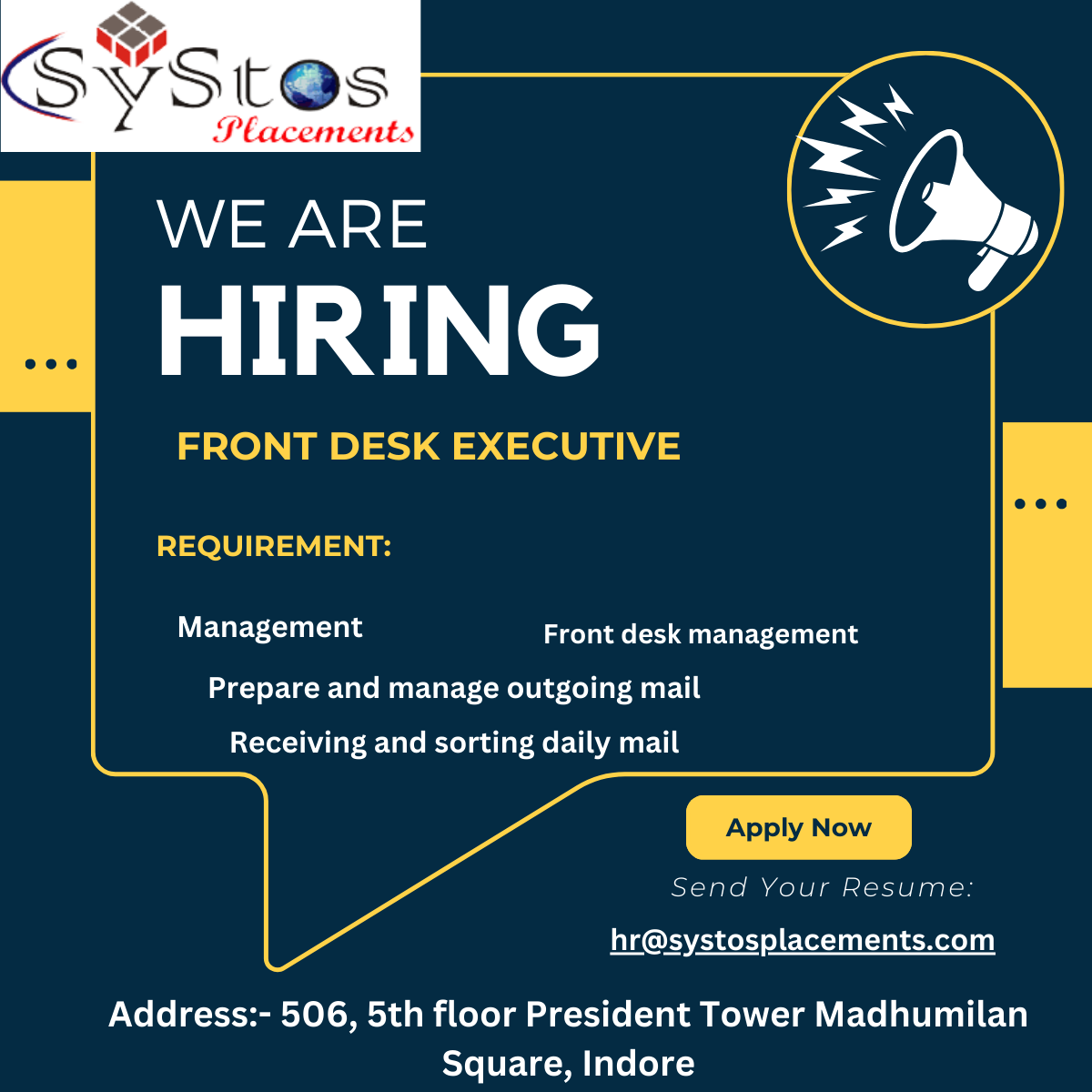@.

ug

VSIE@s

Placements

LAVA =2N 24S

13) [e

FRONT DESK EXECUTIVE

  
     

 
 

REQUIREMENT:

   
   
  
 

Management Front desk management

 

Prepare and manage outgoing mail

Apply Now

Send Your Resume

   
 

Receiving and sorting daily mail

hr@systosplacements.com

Address:- 506, 5th floor President Tower Madhumilan
Square, Indore
