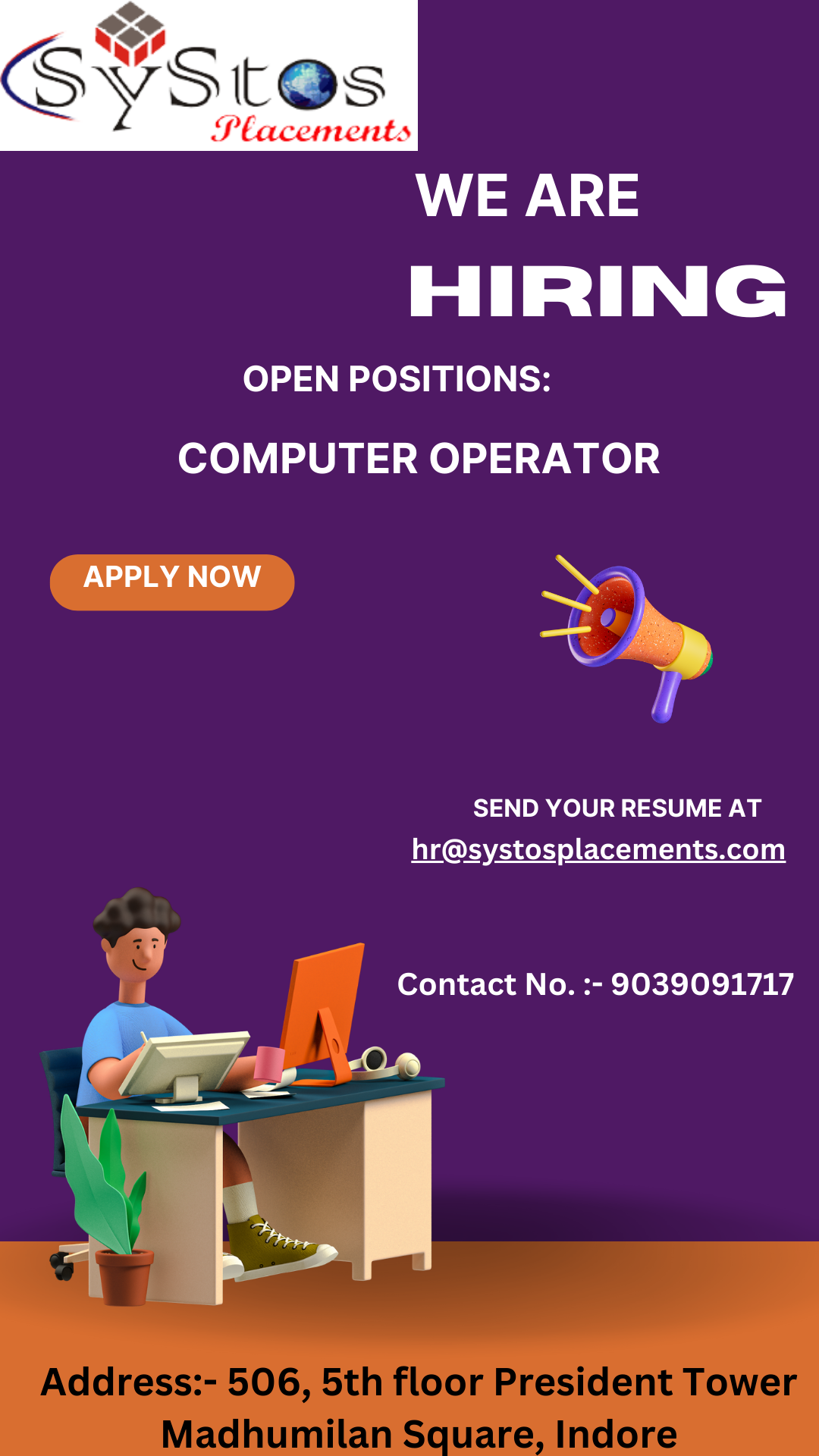 <>

SY 7S St@s

 

SLAs

WE ARE
HIRING
OPEN POSITIONS:
COMPUTER OPERATOR
L >
x
SEND YOUR RESUME AT

hr@systosplacements.com

Contact No. :- 9039091717

Address:- 506, 5th floor President Tower
Madhumilan Square, Indore
