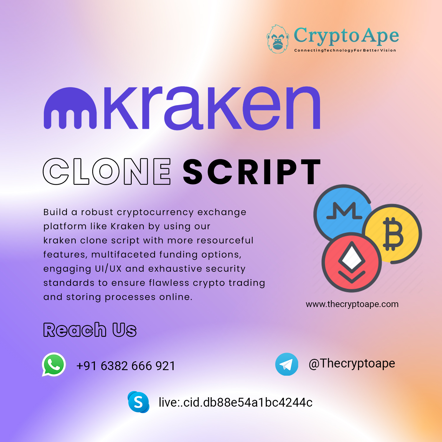 +1 CryptoAp

ConnectingTechnologyFor Better Vision

MKrakern

CLORNE SCRIPT

Build a robust cryptocurrency exchange MM
platform like Kraken by using our

kraken clone script with more resourceful

features, multifaceted funding options,

engaging UI/UX and exhaustive security

standards to ensure flawless crypto trading

and storing processes online.
www.thecryptoape.com

Reach Us

LL) +916382 666 921 @Thecryptoape

9 live:.cid.db88e54a1bca244c