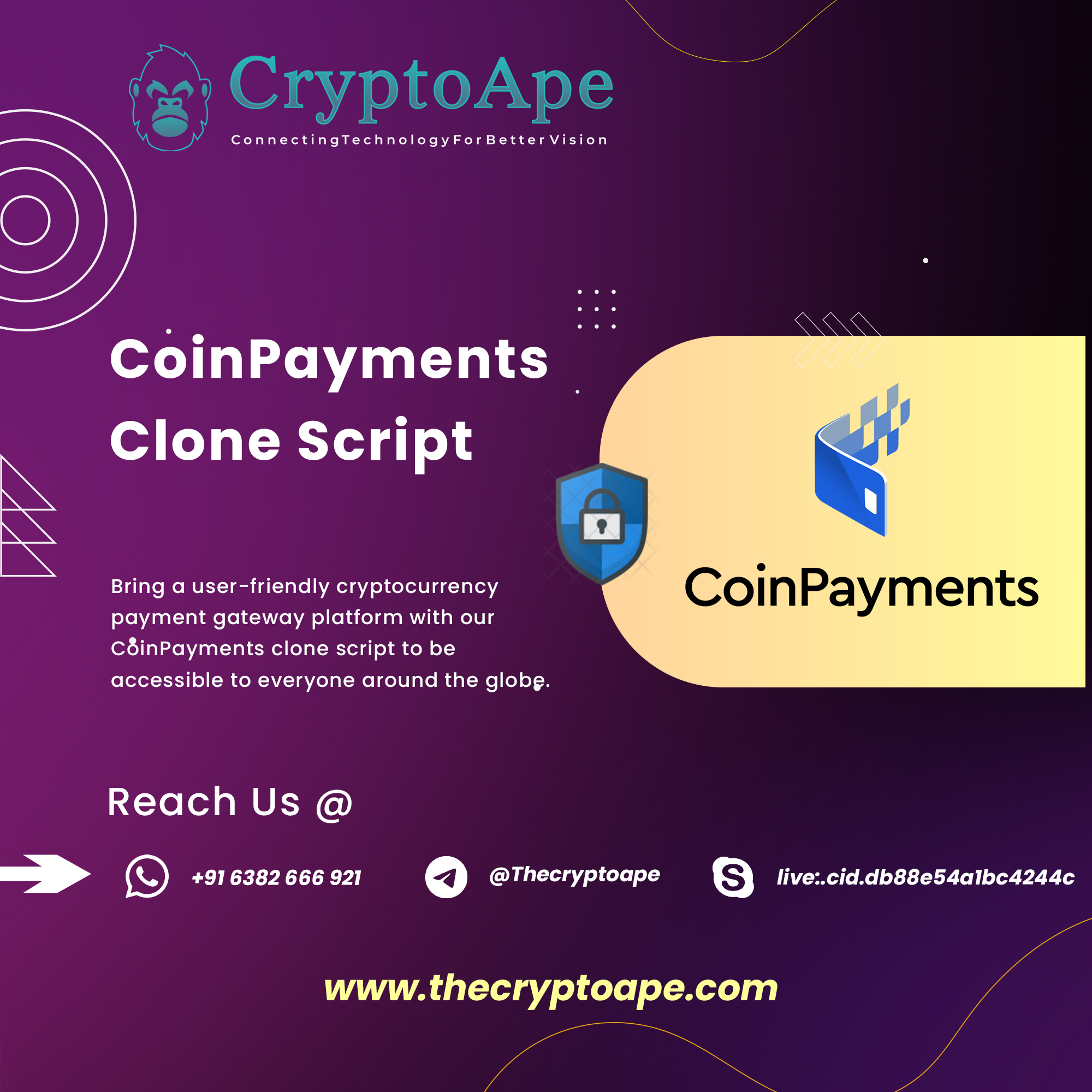noe

Wa 4 y

A (SY | 2 0h ala /\
J y | gd ph ~~ | A |

VAN VA RU VEG Va

"} Y)
A Hh ConnectingTechnologyForBetter Vision

  

CoinPayments
Clone Script

Ne

Bring a user-friendly cryptocurrency Coin Payments

payment gateway platform with our
cdinPayments clone script to be

 

accessible to everyone around the globg.

Reach Us @
=] ®) +91 6382 666 921 oO @Thecryptoape S| live:.cid.db88e54albc4244c

J

www.thecryptoape.com a

J