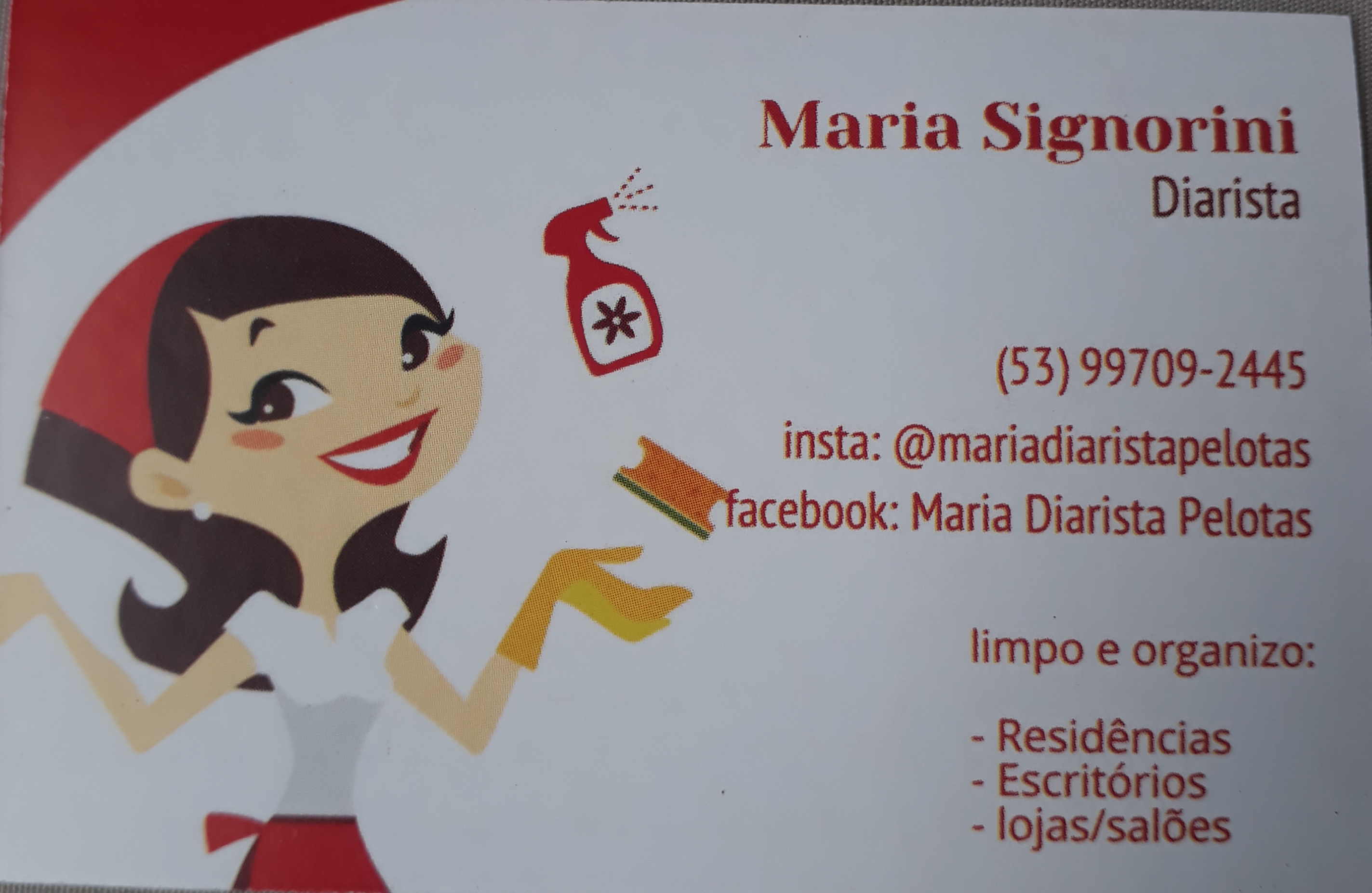 Maria Signorini
Diarista

(53) 99709-2445
insta: @mariadiaristapelotas
“facebook: Maria Diarista Pelotas

  
 

limpo e organizo:

- Residéncias
- Escritorios
-lojas/saldes