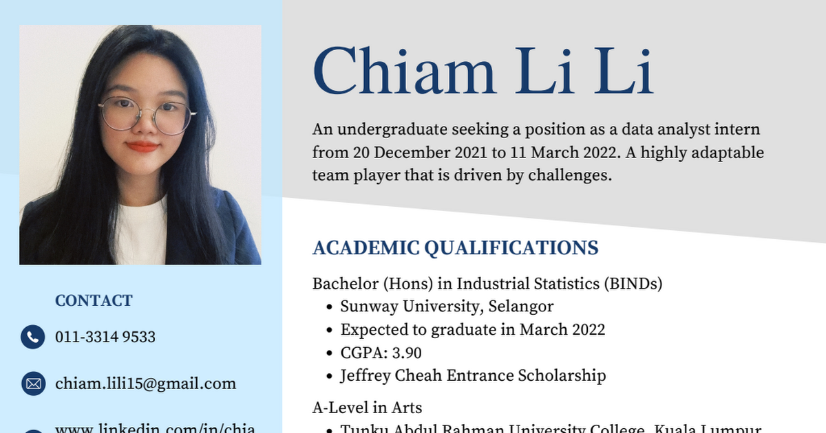 Chiam Li Li

An undergraduate seeking a position as a data analyst intern
from 20 December 2021 to 11 March 2022. A highly adaptable
team player that is driven by challenges.

 

ACADEMIC QUALIFICATIONS

Bachelor (Hons) in Industrial Statistics (BINDs)

CONTACT « Sunway University, Selangor
o 011-3314 9533 « Expected to graduate in March 2022
¢ CGPA: 3.90
® chiam lili 15@gmail.com « Jeffrey Cheah Entrance Scholarship

A-Level in Arts

— wang inkadin comin /e a Thinks Ahdnn] Rahma

 

2 Iantvaretter Callas Kivrala 1 ses eritse