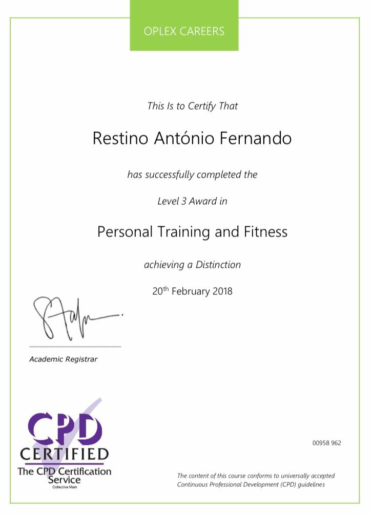 OPLEX CAREERS

 

This Is to Certify That
Restino Antonio Fernando

has successfully completed the

Level 3 Award in
Personal Training and Fitness

achieving a Distinction

20™ February 2018

Academic Registrar

Crh
CERTIFIED

The CP Certcation TR ————

= Continuous Prefertions: Development (CFC) guideines

C0938 962