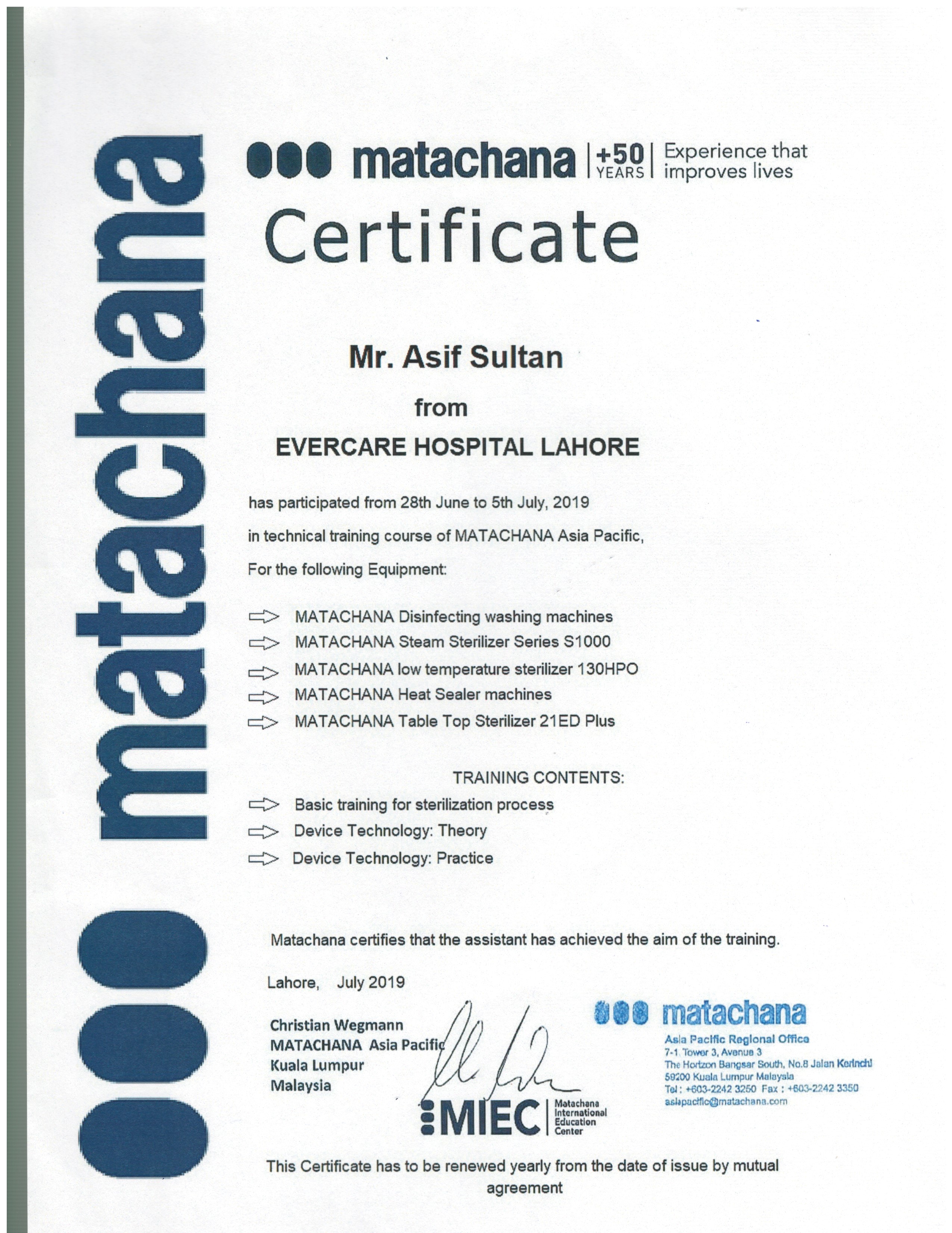 000 matachana

000 matachana +39] foenence o
Certificate

Mr. Asif Sultan

from
EVERCARE HOSPITAL LAHORE

has participated from 28th June to 5th July, 2019
in technical training course of MATACHANA Asia Pacific,

For the following Equipment:

MATACHANA Disinfecting washing machines
MATACHANA Steam Sterilizer Series S1000
MATACHANA low temperature sterilizer 130HPO
MATACHANA Heat Sealer machines
MATACHANA Table Top Sterilizer 21ED Plus

WOU Y

TRAINING CONTENTS:
Basic training for sterilization process
Device Technology: Theory

00d

Device Technology: Practice

Matachana certifies that the assistant has achieved the aim of the training.

Lahore, July 2019

Christian Wegmann / : i & 8 matachana

Asla Pacific Reglonal Offica
MATACHANA Asia Pacifi / a
Kuala Lumpur The Horizon Bangsar South, No.8 Jalan Kerinch!
59200 Kuala Lumpur Malaysia
Malaysia py, ED Tol: +603-2242 3250 Fax ; +603-2242 3360
Matachana ashpactfic@matachana.com
@ International
Education
@ Center

 

This Certificate has to be renewed yearly from the date of issue by mutual
agreement