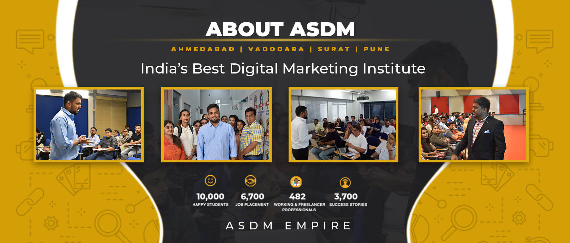 ABOUT ASDM

AHMEDABAD | VADODARA | SURAT | PUNE

   

India’s Best Digital Marketing Institute

10,000 6,700 [2:7 EN [1

MAPPY STUDENTS JOB PLACEMENT WORKING & FREELANCER SUCCESS STORIES
PROFESSIONALS

ASDM EMPIRE