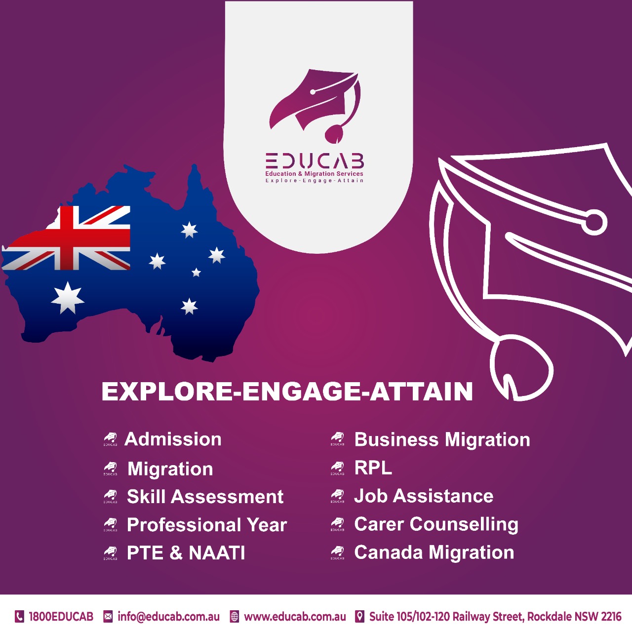 act

Z2UCA3

 

EXPLORE-ENGAGE-ATTAIN

# Admission # Business Migration
# Migration cll {oS

# Skill Assessment # Job Assistance

# Professional Year # Carer Counselling
“ PTE & NAATI # Canada Migration

 

1800EDUCAB [ info@educab.com.au [EB www.educab.com.au [J Suite 105/102-120 Railway Street, Rockdale NSW 2216