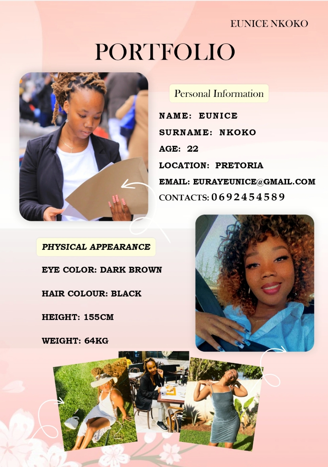 EUNICE NKOKO

PORTTIOLIO

 

PHYSICAL APPEARANCE

EYE COLOR: DARK BROWN

HAIR COLOUR: BLACK

HEIGHT: 155CM

WEIGHT: 64KG

Personal Information

NAME: EUNICE

SURNAME: NKOKO

AGE: 22

LOCATION: PRETORIA

EMAIL: EURAYEUNICE@GMAIL.COM
CONTACTS:0692454589