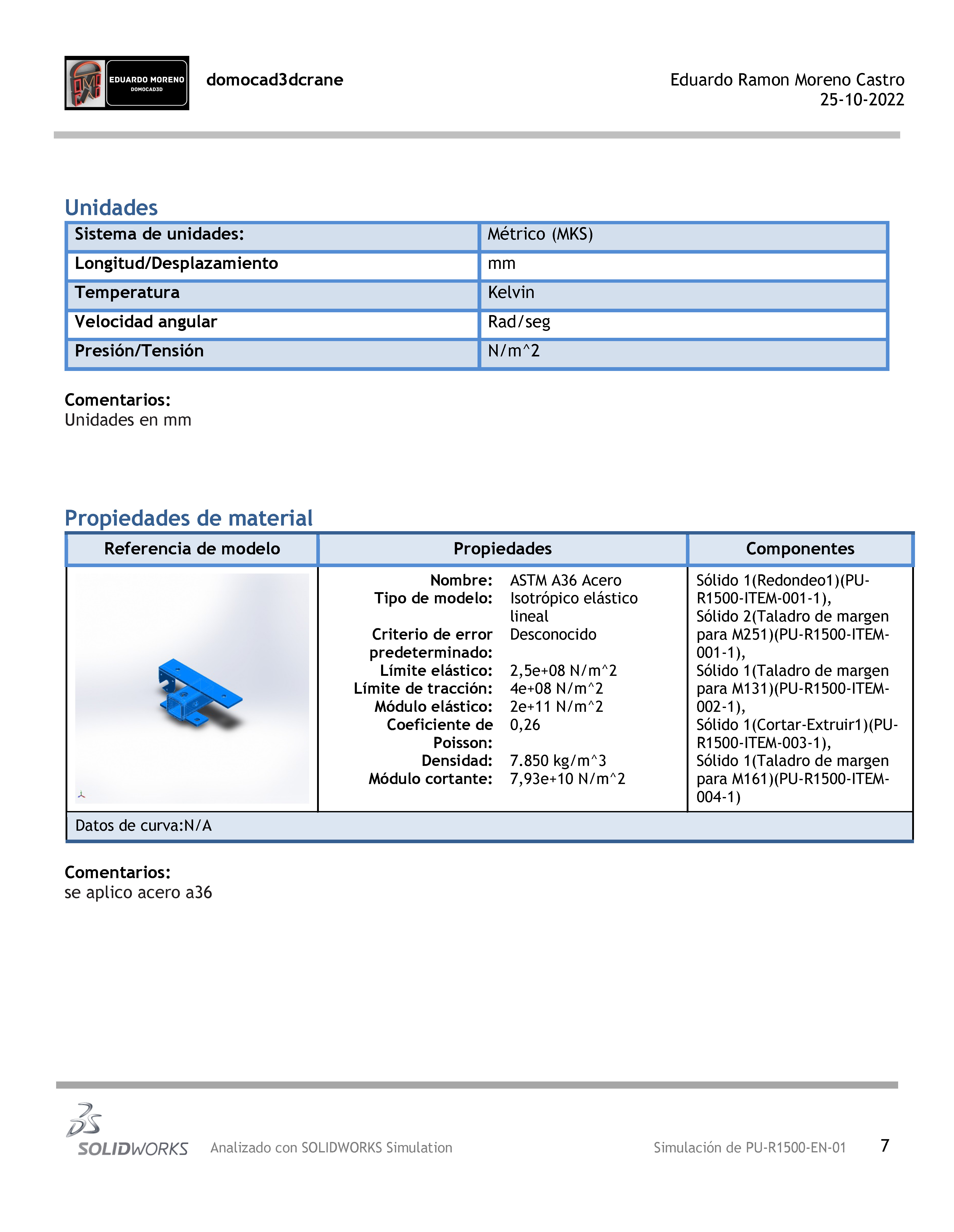 0 — domocad3dcrane Eduardo Ramon Moreno Castro
25-10-2022

Unidades

Comentarios:
Unidades en mm

 

Propiedades de material

Referencia de modelo Propiedades

Nombre: ASTM A36 Acero Solido 1(Redondeo1)(PU-
Tipo de modelo: Isotropico elastico R1500-ITEM-001-1),
lineal Solido 2(Taladro de margen
Criterio de error Desconocido para M251)(PU-R1500-ITEM-
predeterminado: 001-1),
Limite elastico: 2,5e+08 N/m"2 Solido 1(Taladro de margen
Limite de traccion: 4e+08 N/m"2 para M131)(PU-R1500-ITEM-
Moddulo elastico: 2e+11 N/m”"2 002-1),
Coeficiente de 0,26 Solido 1(Cortar-Extruir1)(PU-
Poisson: R1500-ITEM-003-1),
Densidad: 7.850 kg/m"3 Sélido 1(Taladro de margen
Médulo cortante: 7,93e+10 N/m"2 para M161)(PU-R1500-ITEM-
A 004-1)

Datos de curva:N/A

 

Comentarios:
se aplico acero a36

2
235
SOLIDWORKS  Analizado con SOLIDWORKS Simulation Simulacion de PU-R1500-EN-01 7