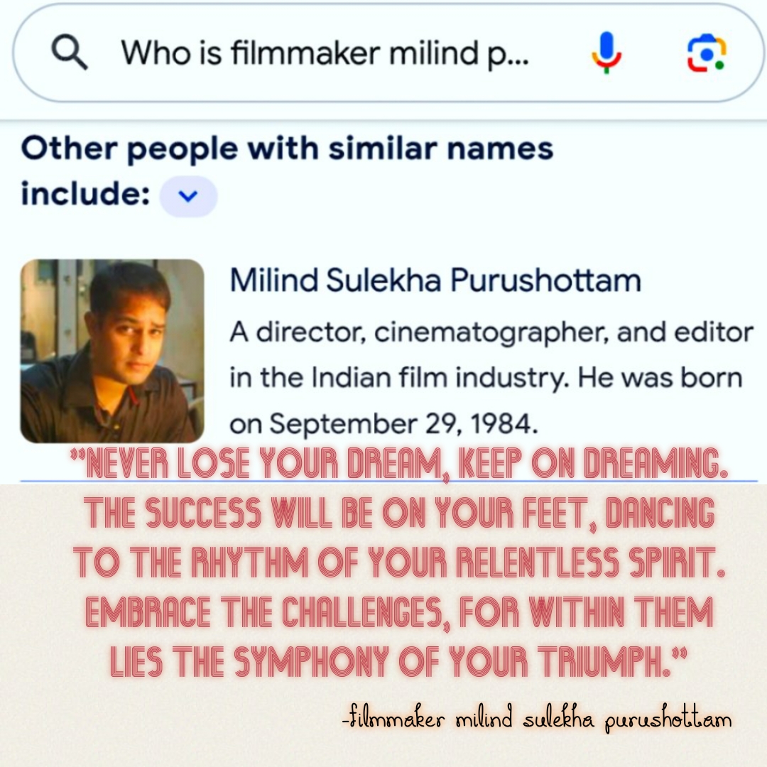 Q Whois filmmaker milindp.. &

Other people with similar names
include: +

Milind Sulekha Purushottam

A director, cinematographer, and editor

in the Indian film industry. He was born

on September 29, 1984.

“NEVER LOSE YOUR DREAM, KEEP ON DREAMING.
THE SUCCESS WILL BE ON YOUR FEET, DANCING

TO THE RHYTHM OF YOUR RELENTLESS SPIRIT.
EMBRACE THE CHALLENGES, FOR WITHIN THEM

LIES THE SYMPHONY OF YOUR TRIUMPH."
Silmmaker milind sulebha purashettam