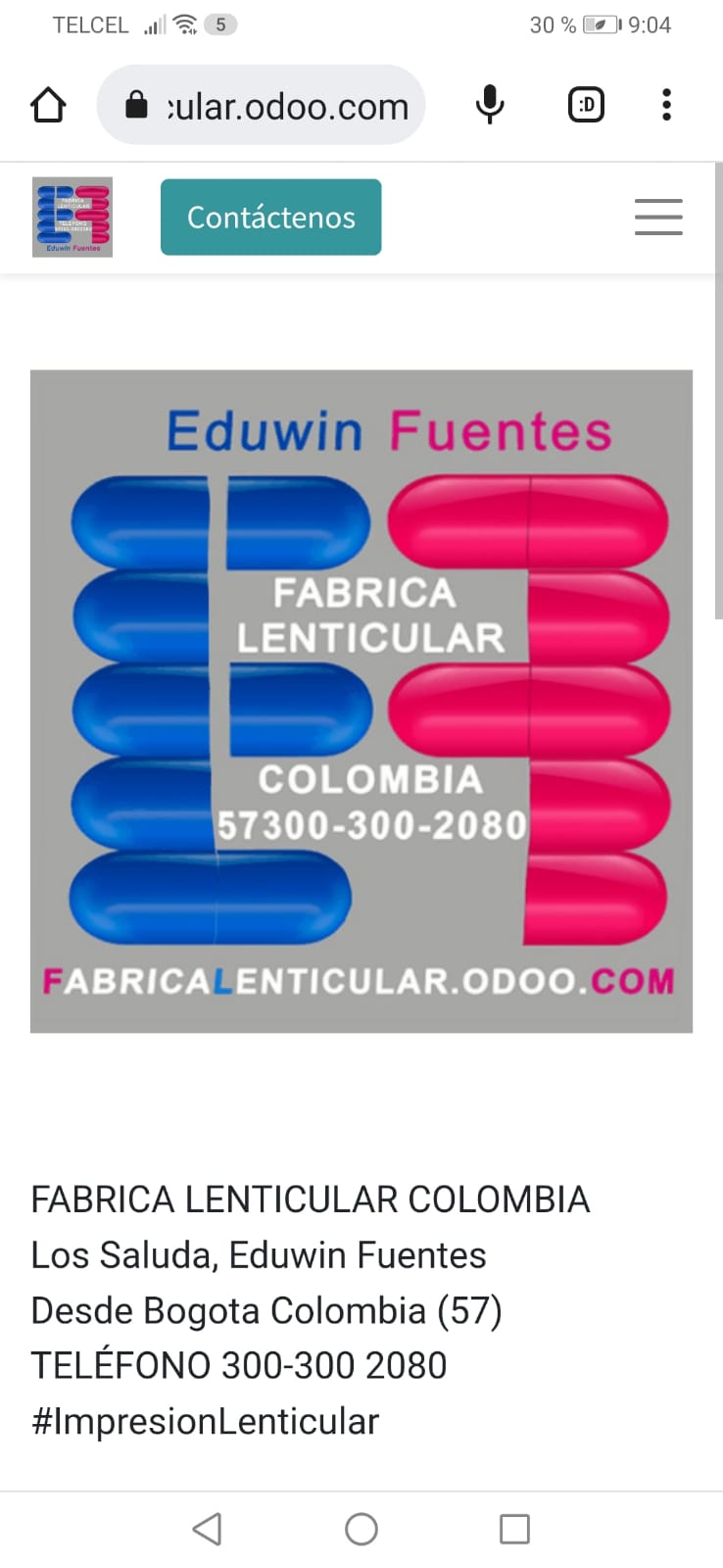 TELCEL wl= 8 30% Fe 19.04

( @ wularodoo.com & :

BH EX =

FABRICA
LENTICULAR

COLOMBIA
57300-300-2080

ABRICA ENTICULAR.ODOO.

 

FABRICA LENTICULAR COLOMBIA
Los Saluda, Eduwin Fuentes
Desde Bogota Colombia (57)
TELEFONO 300-300 2080
#lmpresionLenticular

d Oo O