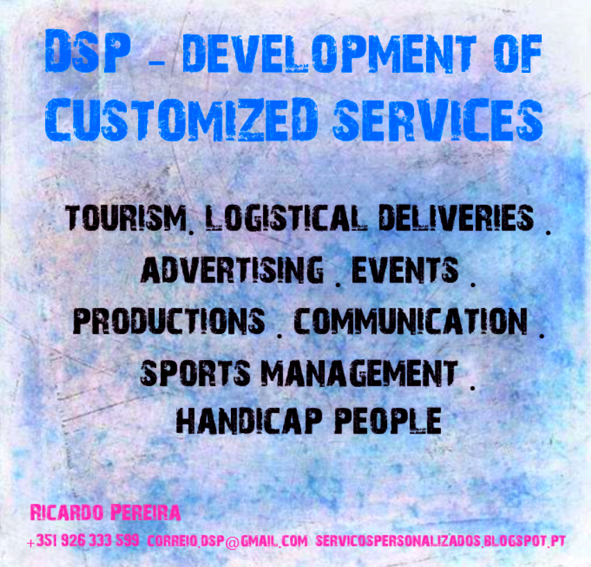 DSP - DEVELOPMENT OF
CUSTOMIZED SERVICES

TOURISM. LOGISTICAL DELIVERIES |
ADVERTISING _ EVENTS
PRODUCTIONS . COMMUNICATION
SPORTS MANAGEMENT

HANDICAP PEOPLE

RICARDO PEREIRA

351 926 333 599 CORRE! DSP ©) GMAIL COM SERVICOSPERSONALIZADOS B