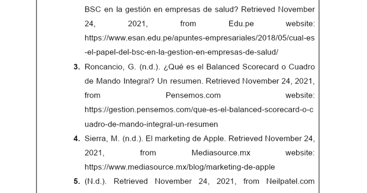 BSC en la gestion en empresas de salud? Retrieved November
24, 2021, from Edu. pe website
https: //www.esan edu.pe/apuntes-empresariales/2018/05/cual-es
-el-papel-del-bsc-en-la-gestion-en-empresas-de-salud/

. Roncancio, G. (n.d.). (Qué es el Balanced Scorecard o Cuadro
de Mando Integral? Un resumen. Retrieved November 24, 2021,
from Pensemos.com website
https://gestion pensemos.com/que-es-el-balanced-scorecard-o-c
uadro-de-mando-integral-un-resumen

. Sierra, M. (n.d.). El marketing de Apple. Retrieved November 24,
2021, from Mediasource mx website

https: //www.mediasource mx/blog/marketing-de-apple

5. (Nd). Retrieved November 24, 2021, from Neilpatel.com
