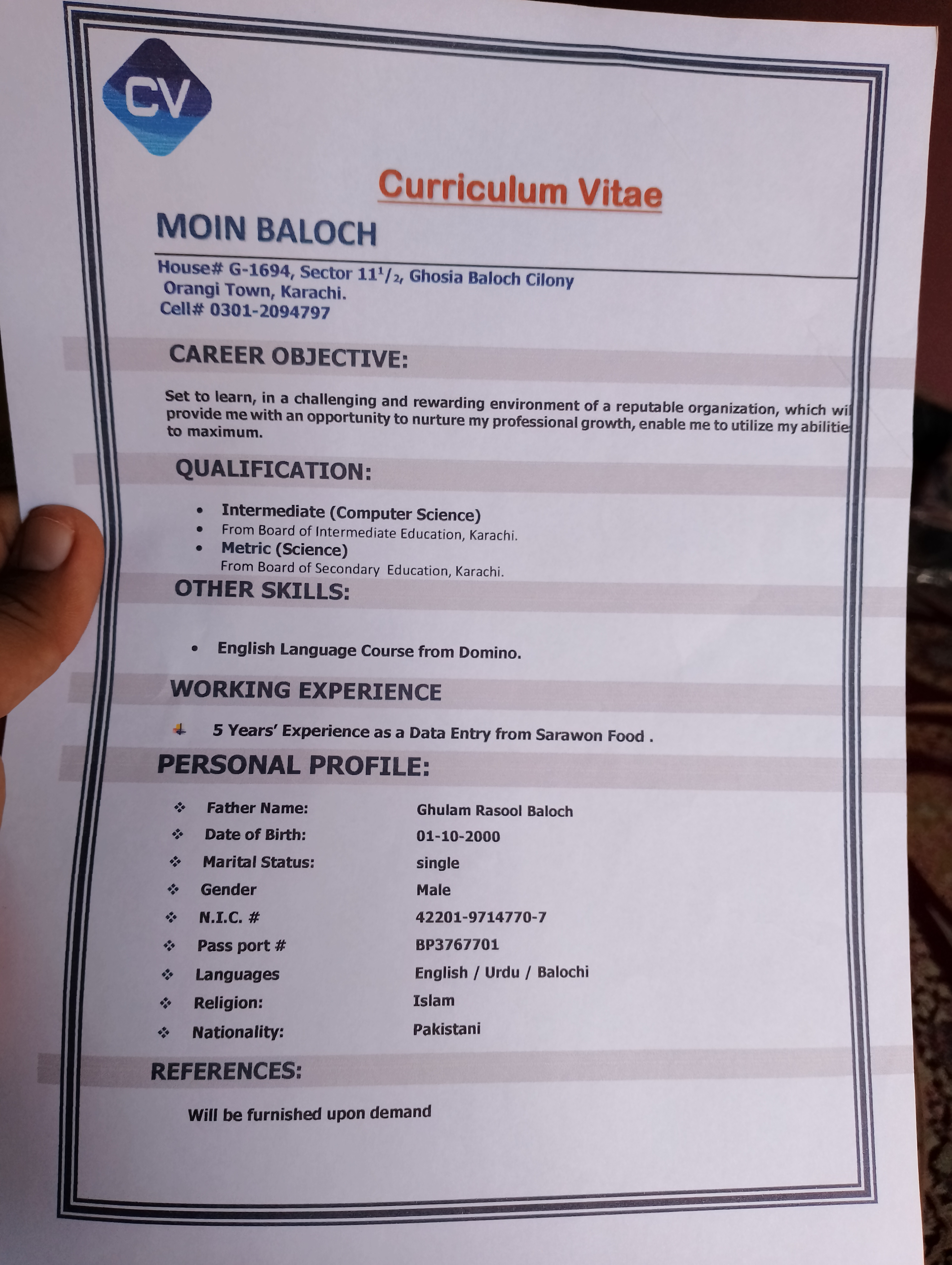 Curriculum Vitae
MOIN BALOCH

House# G-1694, Sector 11'/,, Ghosia Baloch Cilony
Orangi Town, Karachi.
Cell# 0301-2094797

CAREER OBJECTIVE:

    
 

Set to learn, in a challenging and rewarding environment of a reputable organization, which wi
provide me with an opportunity to nurture my professional growth, enable me to utilize my abilitie:
to maximum.

QUALIFICATION:

» Intermediate (Computer Science)
® From Board of Intermediate Education, Karachi.
* Metric (Science)

From Board of Secondary Education, Karachi.

OTHER SKILLS:

  
  
    
  
  
  
  
  
 

» English Language Course from Domino.

WORKING EXPERIENCE
4 5 Years’ Experience as a Data Entry from Sarawon Food .

PERSONAL PROFILE:

  

 
   
  
  
  
   
  
    
  

¥
+

&lt; Father Name: Ghulam Rasool Baloch

&lt; Date of Birth: 01-10-2000

+ Marital Status: single

+ Gender Male

% NIC # 42201-9714770-7

s Pass port # BP3767701

% Languages English / Urdu / Balochi
&lt; Religion: Islam
% Nationality: Pakistani

~ REFERENCES:

Will be furnished upon demand